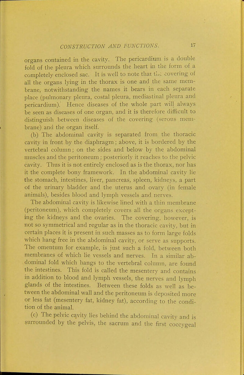 organs contained in the cavity. The pericardium is a double fold of the pleura which surrounds the heart in the form of a completely enclosed sac. It is well to note thai the covering of all the organs lying in the thorax is one and the same mem- brane, notwithstanding the names it bears in each separate place (pulmonary pleura, costal pleura, mediastinal pleura and pericardium).' Hence diseases of the whole part will always be seen as diseases of one organ, and it is therefore difficult to distinguish between diseases of the covering (serous mem- brane) and the organ itself. (b) The abdominal cavity is separated from the thoracic cavity in front by the diaphragm; above, it is bordered by the vertebral column; on the sides and below by the abdominal muscles and the peritoneum ; posteriorly it reaches to the pelvic cavity. Thus it is not entirely enclosed as is the thorax, nor has it the complete bony framework. In the abdominal cavity lie the stomach, intestines, liver, pancreas, spleen, kidneys, a part of the urinary bladder and the uterus and ovary (in female animals), besides blood and lymph vessels and nerves. The abdominal cavity is likewise lined with a thin membrane (peritoneum), which completely covers all the organs except- ing the kidneys and the ovaries. The covering, however, is not so symmetrical and regular as in the thoracic cavity, but in certain places it is present in such masses as to form large folds which hang free in the abdominal cavity, or serve as supports. The omentum for example, is just such a fold, between both membranes of which lie vessels and nerves. In a similar ab- dominal fold which hangs to the vertebral column, are found the intestines. This fold is called the mesentery and contains in addition to blood and lymph vessels, the nerves and lymph glands of the intestines. Between these folds as well as be- tween the abdominal wall and the peritoneum is deposited more or less fat (mesentery fat, kidney fat), according to the condi- tion of the animal. (c) The pelvic cavity lies behind the abdominal cavity and is surrounded by the pelvis, the sacrum and the first coccygeal