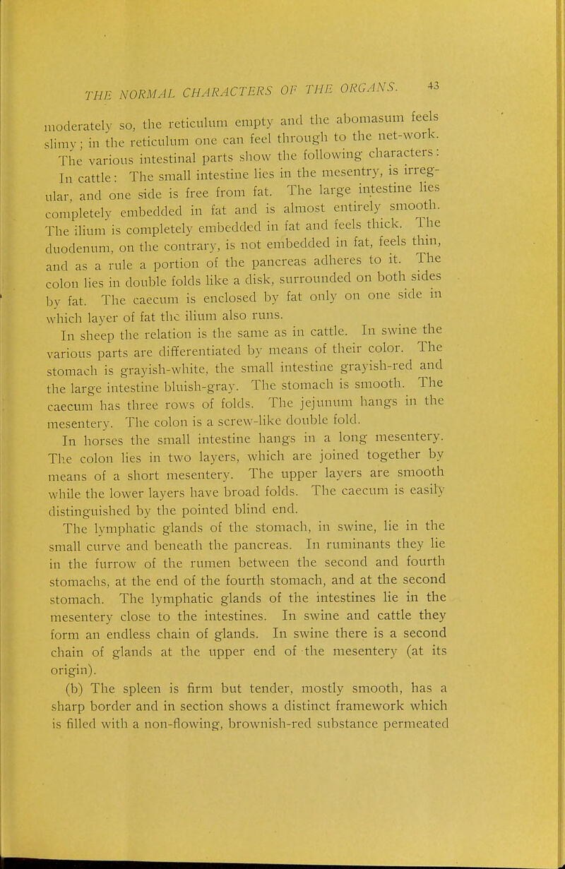 niodei-atelv so, the reticulum empty and tlie abomasum feels slimv in ihe reticulum one can feel through to the net-work. The various intestinal parts show the follownig characters: In cattle- The small intestine lies in the mesentry, is irreg- ular and one side is free from fat. The large intestine lies completely embedded in fat and is almost entirely smooth. The ilium' is completely embedded in fat and feels thick. The duodenum, on the contrary, is not embedded in fat, feels thin, and as a rule a portion of the pancreas adheres to it. The colon lies in double folds Hke a disk, surrounded on both sides by fat. The caecum is enclosed by fat only on one side m which layer of fat the ilium also runs. In sheep the relation is the same as in cattle. In swine the various parts are differentiated b}- means of their color. The stomach is grayish-white, the small intestine grayish-red and the large intestine bluish-gray. The stomach is smooth. The caecum has three rows of folds. The jejunum hangs in the mesentery. The colon is a screw-like double fold. In horses the small intestine hangs in a long mesentery. The colon lies in two layers, which are joined together by means of a short mesentery. The upper layers are smooth while the lower layers have broad folds. The caecum is easily distinguished by the pointed blind end. The lymphatic glands of the stomach, in swine, lie in the small curve and beneath the pancreas. In ruminants they lie in the furrow of the rumen between the second and fourth stomachs, at the end of the fourth stomach, and at the second stomach. The lymphatic glands of the intestines lie in the mesentery close to the intestines. In swine and cattle they form an endless chain of glands. In swine there is a second chain of glands at the upper end of the mesentery (at its origin). (b) The spleen is firm but tender, mostly smooth, has a sharp border and in section shows a distinct framework which is filled with a non-flowing, brownish-red substance permeated