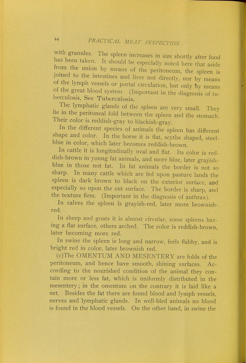 w h granu es. The spleen increases in size shortly after food has been taken. It should be especially noted here that aside from the union by means of the peritoneum, the spleen is joined to the intestines and liver not directly, nor by means o the lymph vessels or portal circulation, but only by means of the great blood system. (Important in the diagnosis of tu- berculosis, See Tuberculosis. The lymphatic glands of the spleen are very small. They he m the peritoneal fold between the spleen and the stomach Their color is reddish-gray to blackish-gray. In the different species of animals the spleen has different shape and color. In the horse it is flat, scythe shaped, steel- blue in color, which later becomes reddish-brown. In cattle it is longitudinally oval and flat. Its color is red- dish-brown in young fat animals, and more blue, later grayish- blue in those not fat. In fat animals the border is not so sharp. In many cattle which are fed upon pasture lands the spleen is dark brown to black on the exterior surface, and especially so upon the cut surface. The border is sharp', and the texture firm. (Important in the diagnosis of anthrax). In calves the spleen is grayish-red, later more brownish- red. In sheep and goats it is almost circular, some spleens hav- ing a flat surface, others arched. The color is reddish-brown, later becoming more red. In swine the spleen is long and narrow, feels flabby, and is bright red in color, later brownish red. (c)The OMENTUM AND MESENTERY are folds of the peritoneum, and hence have smooth, shining surfaces. Ac- cording to the nourished condition of the animal they con- tain more or less fat, which is uniformly distributed in the mesentery; in the omentum on the contrary it is laid like a net. Besides the fat there are found blood and lymph vessels, nerves and lymphatic glands. In well-bled animals no blood is found in the blood vessels. On the other hand, in swine the