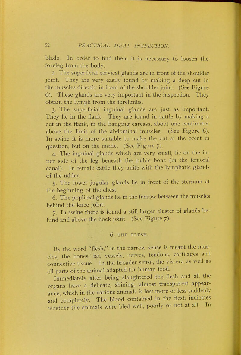 blade. In order to find them it is necessary to loosen the foreleg from the body. 2. The superficial cervical glands are in front of the shoulder joint. They are very easily found by making a deep cut in the muscles directly in front of the shoulder joint. (See Figure 6). These glands are very important in the inspection. They obtain the lymph from Ihe forelimbs. 3. The superficial inguinal glands are just as important. They lie in the flank. They are found in cattle by making a cut in the flank, in the hanging carcass, about one centimeter above the limit of the abdominal muscles. (See Figure 6). In swine it is more suitable to make the cut at the point in question, but on the inside. (See Figure 7). 4. The inguinal glands which are very small, lie on the in- ner side of the leg beneath the pubic bone (in the femoral canal). In female cattle they unite with the lymphatic glands of the udder. 5. The lower jugular glands lie in front of the sternum at the beginning of the chest. 6. The popliteal glands lie in the furrow between the muscles behind the knee joint. 7. In swine there is found a still larger cluster of glands be- hind and above the hock joint. (See Figure 7). 6. THE FLESH. By the word flesh, in the narrow sense is meant the mus- cles, the bones, fat, vessels, nerves, tendons, cartilages and connective tissue. In. the broader sense, the viscera as well as all parts of the animal adapted for human food. Immediately after being slaughtered the flesh and all the organs have a delicate, shining, almost transparent appear- ance, which in the various animals is lost more or less suddenly and 'completely. The blood contained in the flesh indicates whether the animals were bled well, poorly or not at all. In