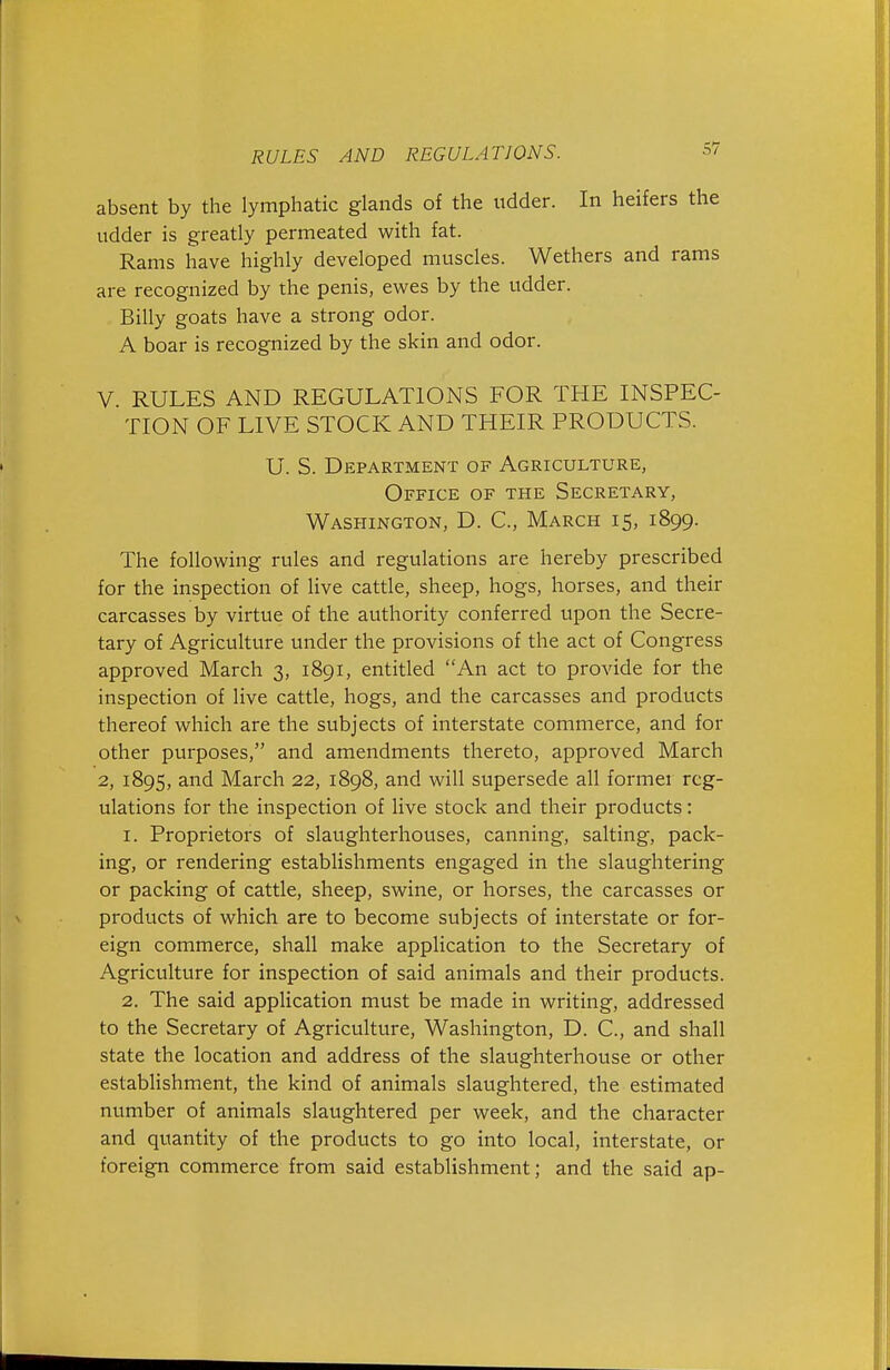 absent by the lymphatic glands of the udder. In heifers the udder is greatly permeated with fat. Rams have highly developed muscles. Wethers and rams are recognized by the penis, ewes by the udder. Billy goats have a strong odor. A boar is recognized by the skin and odor. V RULES AND REGULATIONS FOR THE INSPEC- TION OF LIVE STOCK AND THEIR PRODUCTS. U. S. Department of Agriculture, Office of the Secretary, Washington, D. C, March 15, 1899. The following rules and regulations are hereby prescribed for the inspection of live cattle, sheep, hogs, horses, and their carcasses by virtue of the authority conferred upon the Secre- tary of Agriculture under the provisions of the act of Congress approved March 3, 1891, entitled An act to provide for the inspection of live cattle, hogs, and the carcasses and products thereof which are the subjects of interstate commerce, and for other purposes, and amendments thereto, approved March 2, 1895, and March 22, 1898, and will supersede all former reg- ulations for the inspection of live stock and their products: 1. Proprietors of slaughterhouses, canning, salting, pack- ing, or rendering establishments engaged in the slaughtering or packing of cattle, sheep, swine, or horses, the carcasses or products of which are to become subjects of interstate or for- eign commerce, shall make application to the Secretary of Agriculture for inspection of said animals and their products. 2. The said application must be made in writing, addressed to the Secretary of Agriculture, Washington, D. C, and shall state the location and address of the slaughterhouse or other establishment, the kind of animals slaughtered, the estimated number of animals slaughtered per week, and the character and quantity of the products to go into local, interstate, or foreign commerce from said establishment; and the said ap-