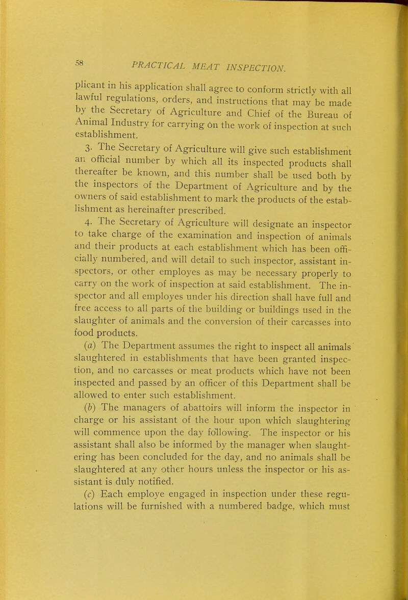 phcant m his application shall agree to conform strictly with all awful regulations, orders, and instructions that may be made by the Secretary of Agriculture and Chief of the Bureau of Annual Industry for carrying On the work of inspection at such establishment. 3- The Secretary of Agriculture will give such establishment an official number by which all its inspected products shall thereafter be known, and this number shall be used both by the inspectors of the Department of Agriculture and by the owners of said establishment to mark the products of the estab- lishment as hereinafter prescribed. 4. The Secretary of Agriculture will designate an inspector to take charge of the examination and inspection of animals and their products at each establishment which has been offi- cially numbered, and will detail to such inspector, assistant in- spectors, or other employes as may be necessary properly to carry on the work of inspection at said establishment. The in- spector and all employes under his direction shall have full and free access to all parts of the building or buildings used in the slaughter of animals and the conversion of their carcasses into food products. (o) The Department assumes the right to inspect all animals slaughtered in establishments that have been granted inspec- tion, and no carcasses or meat products which have not been inspected and passed by an officer of this Department shall be allowed to enter such establishment. {b) The managers of abattoirs will inform the inspector in charge or his assistant of the hour upon which slaughtering will commence upon the day following. The inspector or his assistant shall also be informed by the manager when slaught- ering has been concluded for the day, and no animals shall be slaughtered at any other hours unless the inspector or his as- sistant is duly notified. (c) Each employe engaged in inspection under these regu- lations will be furnished with a numbered badge, which must