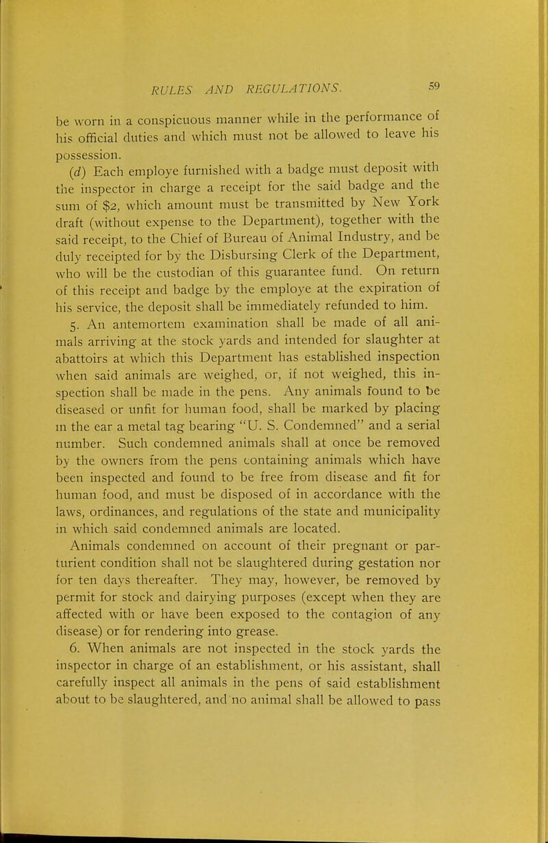 be worn in a conspicuous manner while in the performance of his official duties and which must not be allowed to leave his possession. {d) Each employe furnished with a badge must deposit with the inspector in charge a receipt for the said badge and the sum of $2, which amount must be transmitted by New York draft (without expense to the Department), together with the said receipt, to the Chief of Bureau of Animal Industry, and be duly receipted for by the Disbursing Clerk of the Department, who will be the custodian of this guarantee fund. On return of this receipt and badge by the employe at the expiration of his service, the deposit shall be immediately refunded to him. 5. An antemortem examination shall be made of all ani- mals arriving at the stock yards and intended for slaughter at abattoirs at which this Department has established inspection when said animals are weighed, or, if not weighed, this in- spection shall be made in the pens. Any animals found to be diseased or unfit for liuman food, shall be marked by placing m the ear a metal tag bearing U. S. Condemned and a serial number. Such condemned animals shall at once be removed by the owners from the pens containing animals which have been inspected and found to be free from disease and fit for human food, and must be disposed of in accordance with the laws, ordinances, and regulations of the state and municipality in which said condemned animals are located. Animals condemned on account of their pregnant or par- turient condition shall not be slaughtered during gestation nor for ten days thereafter. They may, however, be removed by permit for stock and dairying purposes (except when they are ai¥ected with or have been exposed to the contagion of any disease) or for rendering into grease. 6. When animals are not inspected in the stock yards the inspector in charge of an establishment, or his assistant, shall carefully inspect all animals in the pens of said establishment about to be slaughtered, and no animal shall be allowed to pass