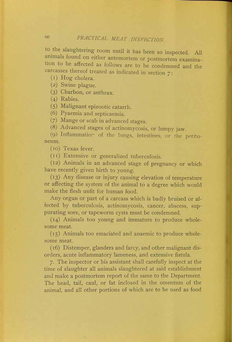 to the slaughtering room until it has been so inspected. All annuals found on either antemortem or postmortem examina- tion to be afifected as follows are to be condemned and the carcasses thereof treated as indicated in section 7: (1) Hog cholera. (2) Swine plague. (3) Charbon, or anthrax. (4) Rabies. (5) Malignant epizootic catarrh. (6) Pyaemia and septicaemia. (7) Mange or scab in advanced stages. (8) Advanced stages of actinomycosis, or lumpy jaw. (9) luflammatio. of the lungs, intestines, or the perito- neum. (10) Texas fever. (11) Extensive or generalized tuberculosis. (12) Animals in an advanced stage of pregnancy or which have recently given birth to young. (13) Any disease or injury causing elevation of temperature or affecting the system of the animal to a degree which would make the flesh unfit for human food. Any organ or part of a carcass which is badly bruised or af- fected by tuberculosis, actinomycosis, cancer, abscess, sup- purating sore, or tapeworm cysts must be condemned. (14) Animals too young and immature to produce whole- some meat. (15) Animals too emaciated and anaemic to produce whole- some meat. (16) Distemper, glanders and farcy, and other malignant dis- orders, acute inflammatory lameness, and extensive fistula. 7. The inspector or his assistant shall carefully inspect at the time of slaughter all animals slaughtered at said establishment and make a postmortem report of the same to the Department. The head, tail, caul, or fat inclosed in the omentum of the animal, and all other portions of which are to be used as food