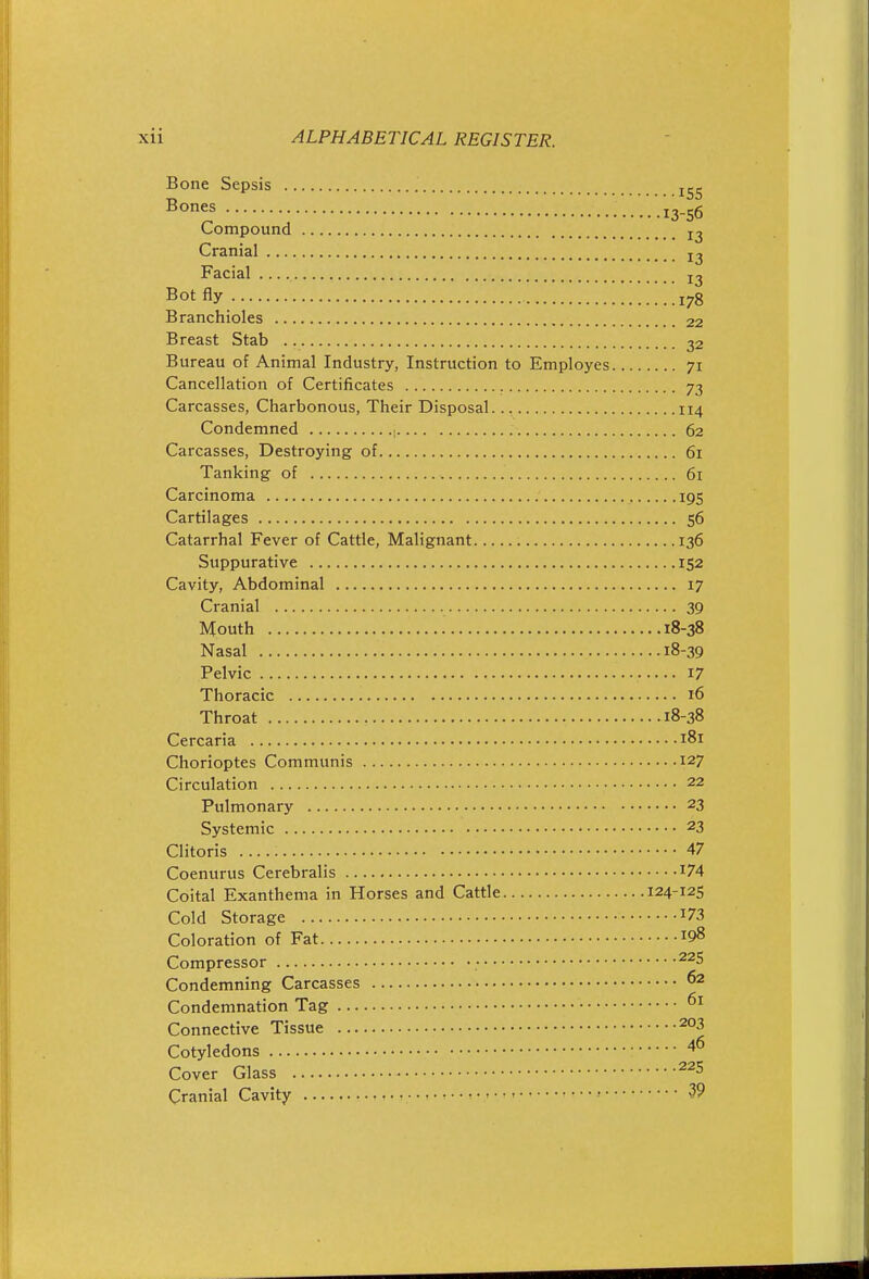Bone Sepsis . .. .'.'.13-56 Compound Cranial Facial Bot fly .!!^!!'.!!^i78 Branchioles 22 Breast Stab 32 Bureau of Animal Industry, Instruction to Employes 71 Cancellation of Certificates 73 Carcasses, Charbonous, Their Disposal. 114 Condemned ■ 62 Carcasses, Destroying of 61 Tanking of 61 Carcinoma 195 Cartilages 56 Catarrhal Fever of Cattle, Malignant 136 Suppurative 152 Cavity, Abdominal 17 Cranial 39 Mouth 18-38 Nasal 18-39 Pelvic 17 Thoracic 16 Throat 18-38 Cercaria 181 Chorioptes Communis 127 Circulation 22 Pulmonary 23 Systemic 23 Clitoris 47 Coenurus Cerebralis ^74 Coital Exanthema in Horses and Cattle 124-125 Cold Storage I73 Coloration of Fat 198 Compressor • Condemning Carcasses 62 Condemnation Tag Connective Tissue 203 Cotyledons 40 Cover Glass Cranial Cavity • • t • r - ' 39