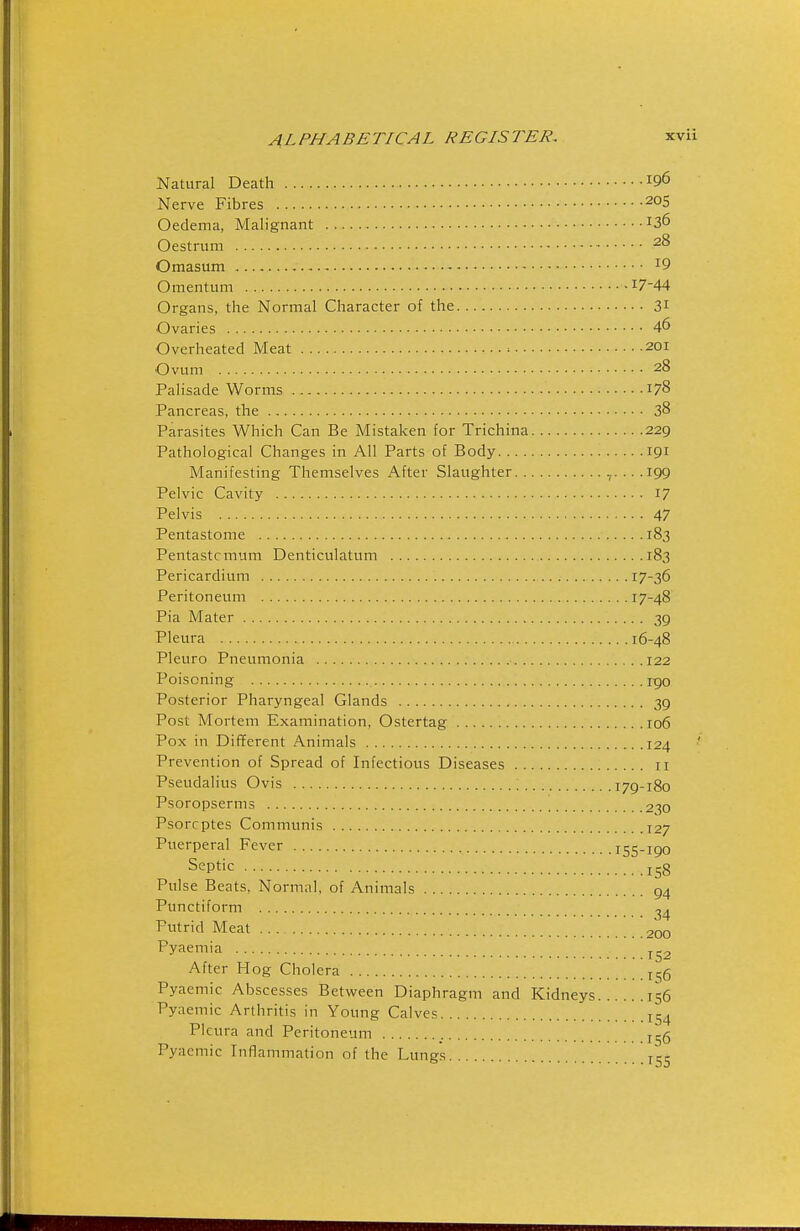 Natural Death 196 Nerve Fibres Oedema, Malignant 136 Oestrum 28 Omasum ^9 Omentum 17-44 Organs, the Normal Character of the 31 Ovaries 46 Overheated Meat 201 Ovum 28 Palisade Worms 178 Pancreas, the 38 Parasites Which Can Be Mistaken for Trichina 229 Pathological Changes in All Parts of Body 191 Manifesting Themselves After Slaughter ,. .. .199 Pelvic Cavity 17 Pelvis 47 Pentastome 183 Pentastcmum Denticulatum 183 Pericardium 17-36 Peritoneum 17-48 Pia Mater 39 Pleura 16-48 Pleuro Pneumonia 122 Poisoning rgo Posterior Pharyngeal Glands 39 Post Mortem Examination, Ostertag 106 Pox in Different Animals 124 ' Prevention of Spread of Infectious Diseases 11 Pseudalius Ovis 179-180 Psoropserms 230 Psorrptes Communis J27 Puerperal Fever 155-190 Septic 158 Pulse Beats, Normal, of Animals 94 Punctiform Putrid Meat 200 Pyaemia After Hog Cholera 1,^6 Pyaemic Abscesses Between Diaphragm and Kidneys 156 Pyaemic Arthritis in Young Calves 154 Pleura and Peritoneum Pyaemic Inflammation of the Lungs jct