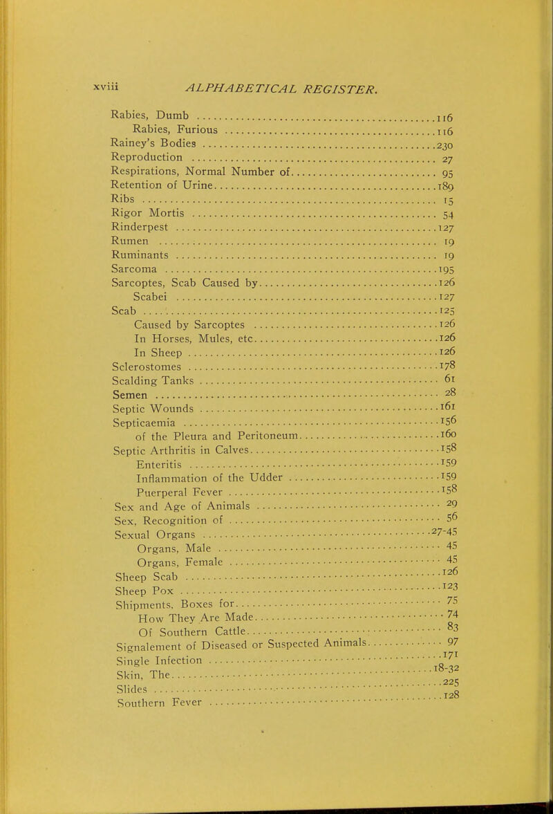 Rabies, Dumb 1,6 Rabies, Furious ii6 Rainey's Bodies 230 Reproduction 27 Respirations, Normal Number of 95 Retention of Urine 189 Ribs 15 Rigor Mortis 54 Rinderpest 127 Rumen 19 Ruminants 19 Sarcoma 195 Sarcoptes, Scab Caused by 126 Scabei 127 Scab 125 Caused by Sarcoptes T26 In Horses, Mules, etc 126 In Sheep 126 Sclerostomes 178 Scalding Tanks 61 Semen 28 Septic Wounds 161 Septicaemia ^56 of the Pleura and Peritoneum 160 Septic Arthritis in Calves IS8 Enteritis ^59 Inflammation of the Udder iS9 Puerperal Fever ^58 Sex and Age of Animals ^9 Sex, Recognition of S6 Sexual Organs ^7-45 Organs, Male 45 Organs, Female 45 Sheep Scab ^'^^ Sheep Pox Shipments. Boxes for 75 How They Are Made 74 Of Southern Cattle 83 Siffnalement of Diseased or Suspected Animals 97 . 171 Single Infection ' ' 2 „ ,28 Southern Fever