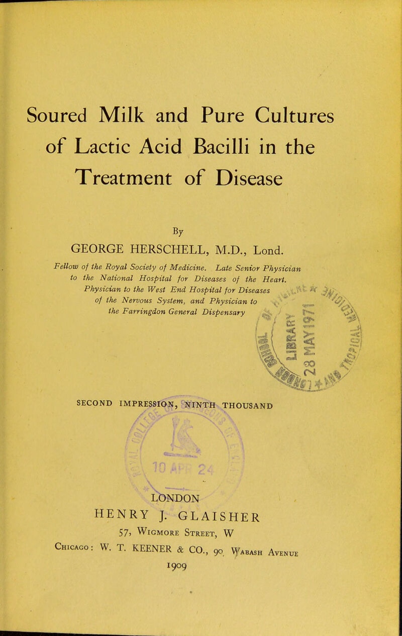 Soured Milk and Pure Cultures of Lactic Acid Bacilli in the Treatment of Disease B7 GEORGE HERSCHELL, M.D., Lond. Fellow of the Royal Society of Medicine. Late Senior Physician to the National Hospital for Diseases of the Heart. Physician to the West End Hospital for Diseases -^tt^t. *r , of the Nervous System, and Physician to ' \ the Farringdon General Dispensary > 1^ S^'X SECOND IMPRESSIOJS,jJSllrNTH THOUSAND LONDON HENRY J. GLAISHER 575 WiGMORE Street, W Chicago: W. T. KEENER & CO., 90. Wabash Avenue 1909