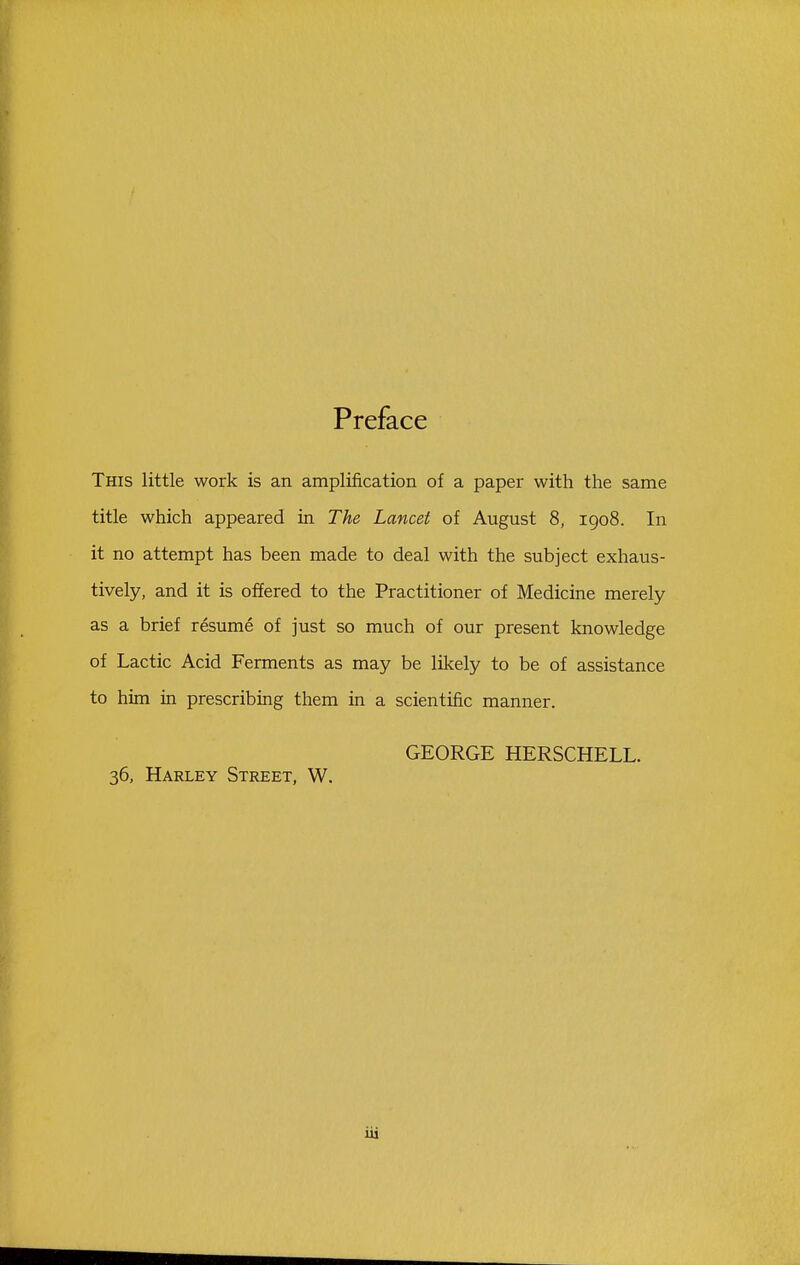 Preface This little work is an amplification of a paper with the same title which appeared in The Lancet of August 8, 1908. In it no attempt has been made to deal with the subject exhaus- tively, and it is offered to the Practitioner of Medicine merely as a brief resume of just so much of our present knowledge of Lactic Acid Ferments as may be likely to be of assistance to him in prescribing them in a scientific manner. GEORGE HERSCHELL. 36, Harley Street, W.