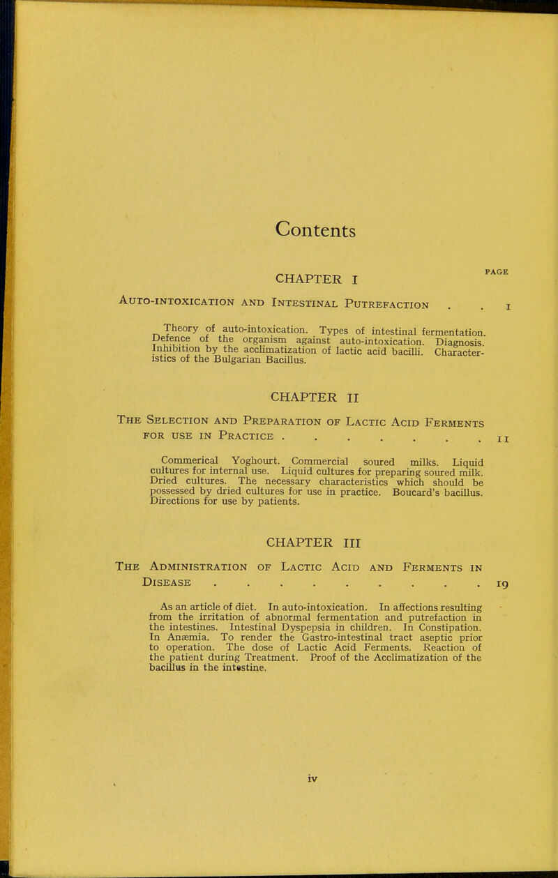 Contents CHAPTER I '^'^'^ Auto-intoxication and Intestinal Putrefaction Theory of auto-intoxication. Types of intestinal fermentation. Defence of the organism against auto-intoxication. Diagnosis. Inhibition by the accUmatization of lactic acid bacilli. Character- istics of the Bulgarian Bacillus. CHAPTER II The Selection and Preparation of Lactic Acid Ferments FOR USE in Practice ....... Commerical Yoghourt. Commercial soured milks. Liquid cultures for internal use. Liquid cultures for preparing soured milk. Dried cultures. The necessary characteristics which should be possessed by dried cultures for use in practice. Boucard's bacillus. Directions for use by patients. CHAPTER III The Administration of Lactic Acid and Ferments in Disease ......... 19 As an article of diet. In auto-intoxication. In affections resulting from the irritation of abnormal fermentation and putrefaction in the intestines. Intestinal Dyspepsia in children. In Constipation. In AnEemia. To render the Gastro-intestinal tract aseptic prior to operation. The dose of Lactic Acid Ferments. Reaction of the patient during Treatment. Proof of the Acclimatization of the bacillus in the intestine.