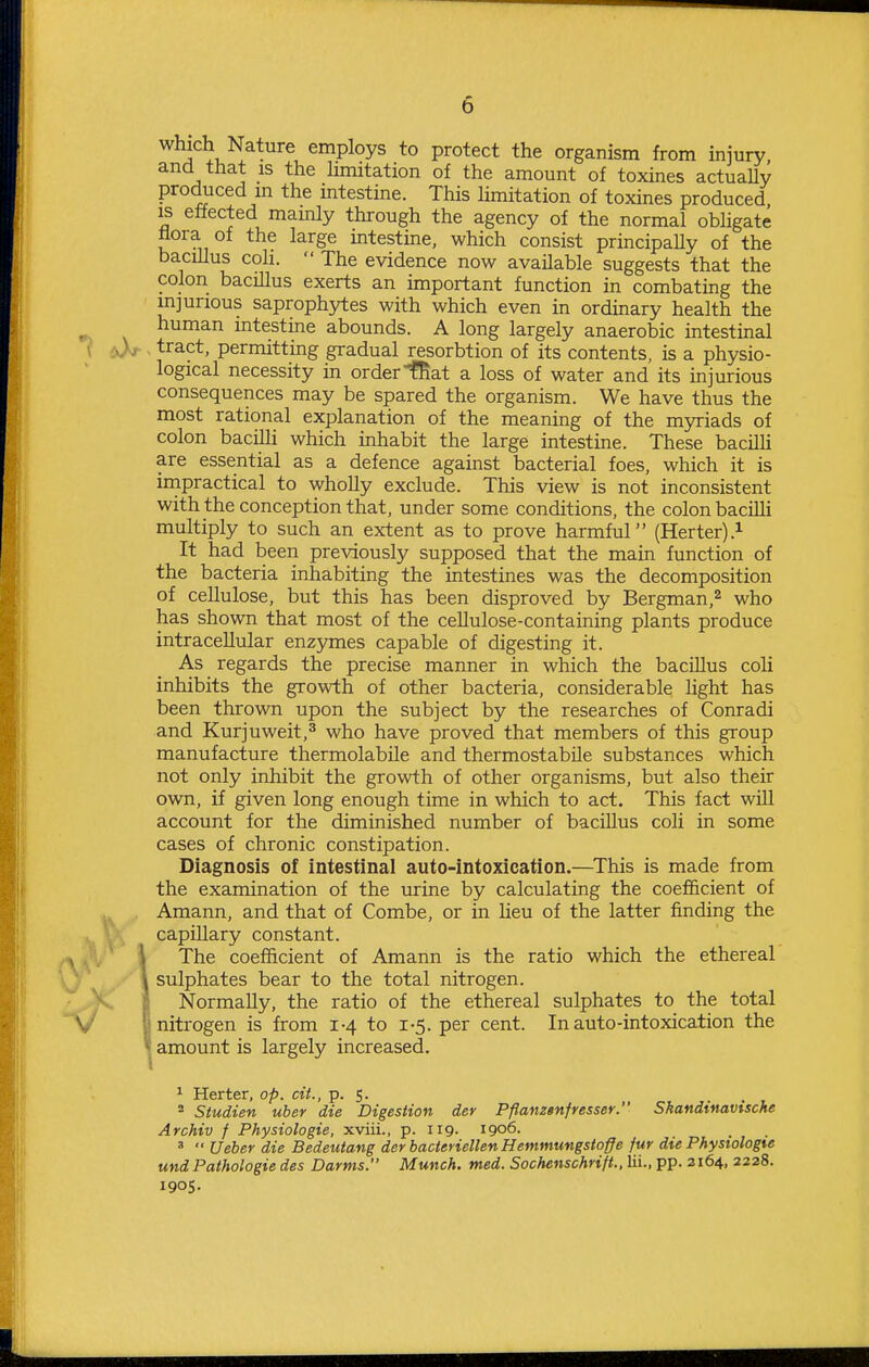 which Nature employs to protect the organism from injury ancl that is the hmitation of the amount of toxines actuaUy produced m the mtestine. This hmitation of toxines produced IS effected mamly through the agency of the normal obhgate flora of the large mtestine, which consist principally of the bacillus coh.  The evidence now available suggests that the colon bacHlus exerts an important function in combating the injurious saprophytes with which even in ordinary health the human intestine abounds. A long largely anaerobic intestinal ^ tract, permitting gradual resorbtion of its contents, is a physio- logical necessity in orderiliat a loss of water and its mjurious consequences may be spared the organism. We have thus the most rational explanation of the meaning of the myriads of colon baciUi which inhabit the large intestine. These bacUh are essential as a defence against bacterial foes, which it is irnpractical to whoUy exclude. This view is not inconsistent with the conception that, under some conditions, the colon bacilli multiply to such an extent as to prove harmful (Herter).^ It had been previously supposed that the main function of the bacteria inhabiting the intestines was the decomposition of cellulose, but this has been disproved by Bergman,^ who has shown that most of the cellulose-containing plants produce intracellular enzymes capable of digesting it. As regards the precise manner in which the bacillus coli inhibits the growth of other bacteria, considerable light has been thrown upon the subject by the researches of Conradi and Kurjuweit,^ who have proved that members of this group manufacture thermolabile and thermostabile substances which not only inhibit the growth of other organisms, but also their own, if given long enough time in which to act. This fact will account for the diminished number of baciUus coli in some cases of chronic constipation. Diagnosis of intestinal auto-intoxication.—^This is made from the examination of the urine by calculating the coefficient of Amann, and that of Combe, or in heu of the latter finding the capillary constant. \ The coefficient of Amann is the ratio which the ethereal \ sulphates bear to the total nitrogen. Normally, the ratio of the ethereal sulphates to the total 1: nitrogen is from 1-4 to 1-5. per cent. In auto-intoxication the i amount is largely increased. ^ Herter, op. cit., p. 5. = Studien uber die Digestion der Pflanzenfresser. Skandinavische Archiv f Physiologie, xviii., p. 119. 1906. '  Ueber die Bedeutang der bacteriellen Hemmungstoffe fur die Phystologte und Pathologie des Darms. Munch, med. Sochenschrift., lii., pp. 3164, 2228. 1905.