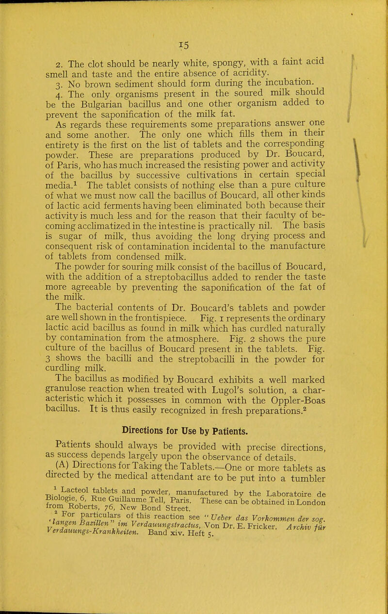 2. The clot should be nearly white, spongy, with a faint acid smell and taste and the entire absence of acridity. 3. No brown sediment should form during the incubation. 4. The only organisms present in the soured milk should be the Bulgarian bacillus and one other organism added to prevent the saponification of the milk fat. As regards these requirements some preparations answer one and some another. The only one which fills them in their entirety is the first on the list of tablets and the corresponding powder. These are preparations produced by Dr. Boucard, of Paris, who has much increased the resisting power and activity of the bacillus by successive cultivations in certain special media.i The tablet consists of nothing else than a pure culture of what we must now call the bacillus of Boucard, all other kinds of lactic acid ferments having been ehminated both because their activity is much less and for the reason that their faculty of be- coming acclimatized in the intestine is practically nil. The basis is sugar of milk, thus avoiding the long drying process and consequent risk of contamination incidental to the manufacture of tablets from condensed milk. The powder for souring milk consist of the bacillus of Boucard, with the addition of a streptobacillus added to render the taste more agreeable by preventing the saponification of the fat of the milk. The bacterial contents of Dr. Boucard's tablets and powder are well shown in the frontispiece. Fig. i represents the ordinary lactic acid bacillus as found in milk which has curdled naturally by contamination from the atmosphere. Fig. 2 shows the pure culture of the bacillus of Boucard present in the tablets. Fig. 3 shows the baciUi and the streptobaciUi in the powder for curdling milk. The bacillus as modified by Boucard exhibits a well marked granulose reaction when treated with Lugol's solution, a char- acteristic which it possesses in common with the Oppler-Boas bacillus. It is thus easily recognized in fresh preparations.^ Directions for Use by Patients. Patients should always be provided with precise directions, as success depends largely upon the observance of details. (A) Directions for Taking the Tablets.—One or more tablets as directed by the medical attendant are to be put into a tumbler ■nL^^-'^^^A^ i^^^^,^^ f^^ powder, manufactured by the Laboratoire de Frni^^K' ^'''i^^'^ P^'- Tl^^se can be obtained in London from Roberts, 76, New Bond Street. •Liz, §^''7?^?;''^. reaction see  Ueber das Vorkommen der sog. tangen Bazillen im Verdauimgstractus, Von Dr. E. Fricker Archiv ilr Verdauungs-Kranhheiten. Band xiv. Heft 5. •■^'^'^e'^- ^^cmv tur