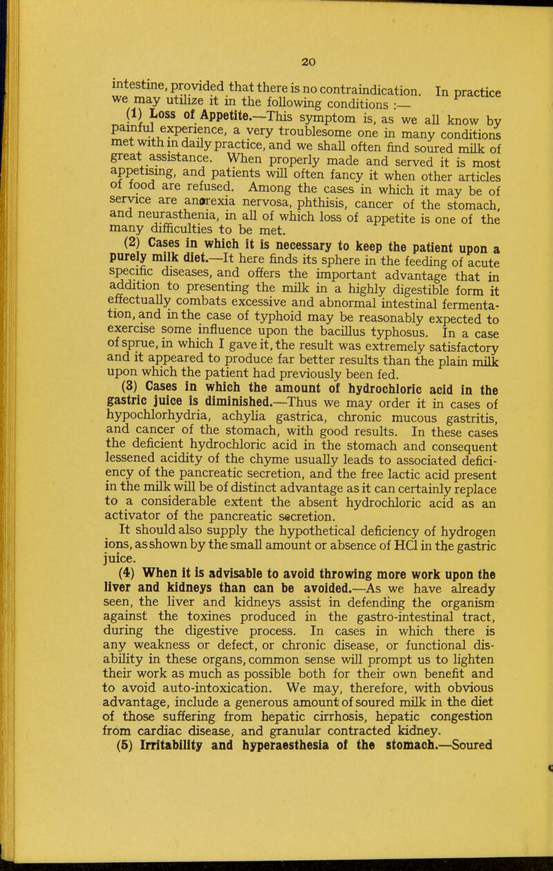 intestine, provided that there is no contraindication. In practice we may utilize it m the foUowing conditions •— (1) Loss of Appetite.—This symptom is, as we aU know bv painful experience, a very troublesome one in many conditioi^ met with in daily practice, and we shaU often find soured milk of great assistance. When properly made and served it is most appetismg, and patients will often fancy it when other articles of food are refused. Among the cases in which it may be of service are anorexia nervosa, phthisis, cancer of the stomach and neurasthenia, in aU of which loss of appetite is one of the many difficulties to be met. (2) Cases in which it is necessary to keep the patient upon a purely milk diet.—It here finds its sphere in the feeding of acute specific diseases, and offers the important advantage that in addition to presenting the milk in a highly digestible form it effectually combats excessive and abnormal intestinal fermenta- tion, and in the case of typhoid may be reasonably expected to exercise some influence upon the bacillus typhosus. In a case of sprue, in which I gave it, the result was extremely satisfactory and It appeared to produce far better results than the plain milk upon which the patient had previously been fed. (3) Cases in which the amount of hydrochloric acid in the gastric juice is diminished.—Thus we may order it in cases of hypochlorhydria, achylia gastrica, chronic mucous gastritis, and cancer of the stomach, with good results. In these cases the deficient hydrochloric acid in the stomach and consequent lessened acidity of the chyme usually leads to associated defici- ency of the pancreatic secretion, and the free lactic acid present in the milk will be of distinct advantage as it can certainly replace to a considerable extent the absent hydrochloric acid as an activator of the pancreatic secretion. It should also supply the hypothetical deficiency of hydrogen ions, as shown by the smaU amount or absence of HQ in the gastric juice. (4) When it is advisable to avoid throwing more work upon the liver and kidneys than can be avoided.—As we have already seen, the liver and kidneys assist in defending the organism against the toxines produced in the gastro-intestinal tract, during the digestive process. In cases in which there is any weakness or defect, or chronic disease, or functional dis- ability in these organs, common sense will prompt us to lighten their work as much as possible both for their own benefit and to avoid auto-intoxication. We may, therefore, with obvious advantage, include a generous amount of soured milk in the diet of those suffering from hepatic cirrhosis, hepatic congestion from cardiac disease, and granular contracted kidney. (5) Irritability and hyperaesthesia of the stomach.—Soured