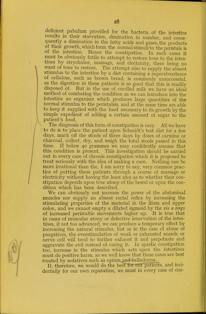 deficient pabulum provided for the bacteria of the intestine results in their starvation, diminution in number, and conse- quently a diminution in the fatty acids and gases, the products of theu- growth, which form the normal stimuh to the peristals is of the mtestme. Hence the constipation. In such cases it must be obviously futUe to attempt to restore tone to the intes- tmes by strychnine, massage, and electricity, there being no want of tone to restore. The attempt also to supply the absent stimulus to the intestine by a diet containing a superabundance of cellulose, such as brown bread, is commonly unsuccessful, as the digestion in these patients is so good that this is readily disposed of. But in the use of curdled nulk we have an ideal method of combating the condition as we can introduce into the intestine an organism which produces large quantities of the normal stimulus to the peristalsis, and at the same time are able to keep it supplied with the food necessary to its growth by the simple expedient of adding a certain amount of sugar to the patient's food. The diagnosis of this form of constipation is easy. All we have 1 to do is to place the patient upon Schmidt's test diet for a few days, mark off the stools of three days by doses of carmine or charcoal, collect, dry, and weigh the total stools passed in this time. If below 40 grammes we may confidently assume that this condition is present. This investigation should be carried out in every case of chronic constipation which it is proposed to treat seriously with the idea of making a cure. Nothing can be more irrational than the, I am sorry to say, very common prac- tice of putting these patients through a course of massage or electricity without having the least idea as to whether their con- stipation depends upon true atony of the bowel or upon the con- dition which has been described. We can obviously not increase the power of the abdominal muscles nor supply an absent rectal reflex by increasing the stimulating properties of the material in the Uium and upper colon, and we cannot empty a dilated sigmoid by the vis a tergo of increased peristaltic movements higher up. It is true that in cases of muscular atony or defective innervation of the intes- tines, if not too advanced, we can produce a temporary effect by increasing the natural stimulus, but as in the case of abuse of purgatives, the overstimulation of weak or exhausted muscle or nerve cell will tend to further exhaust it and perpetuate and aggravate the evil instead of curing it. In spastic constipation too, increase in the stimulus which acts upon the intestines must do positive harm, as we well know that these cases are best treated by sedatives such as opium,and belladonna. If, therefore, we would do the best for our patients, and inci- dentally for our own reputation, we must in every case of con-