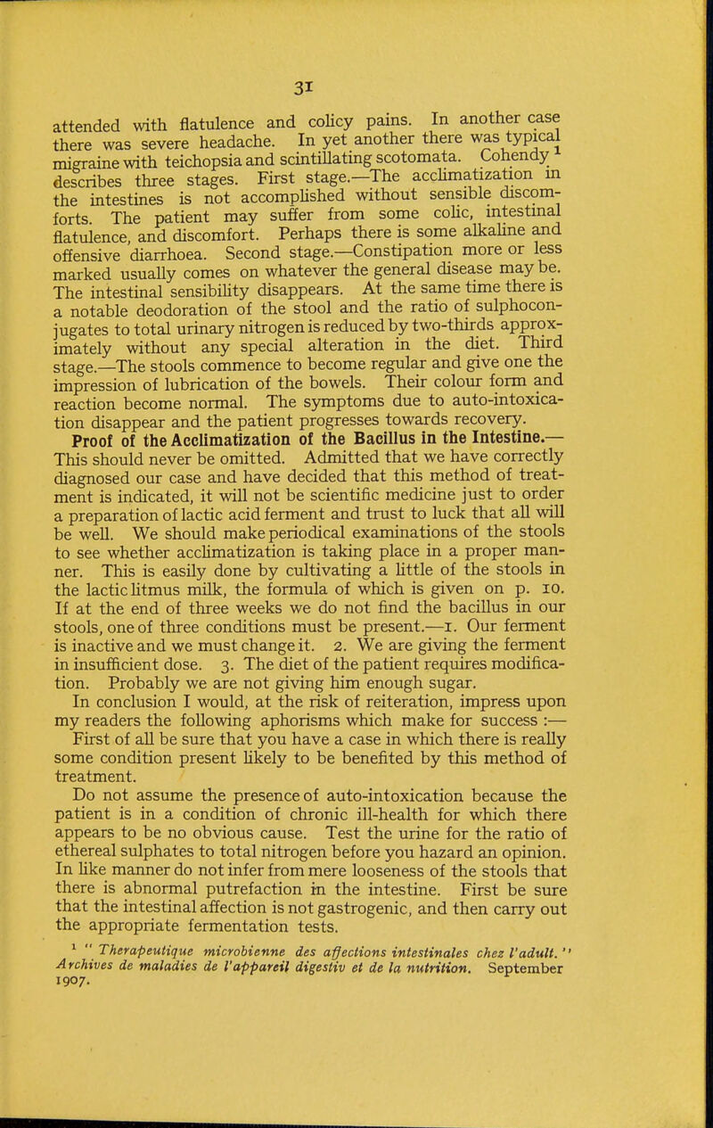 attended with flatulence and coUcy pains. In another case there was severe headache. In yet another there was typical migraine with teichopsia and scmtiUating scotomata. Cohendy describes three stages. First stage.—The acchmatization m the intestines is not accomphshed without sensible discom- forts The patient may suffer from some cohc, intestinal flatulence, and discomfort. Perhaps there is some alkaUne and offensive diarrhoea. Second stage.—Constipation more or less marked usually comes on whatever the general disease may be. The intestinal sensibiUty disappears. At the same time there is a notable deodoration of the stool and the ratio of sulphocon- jugates to total urinary nitrogen is reduced by two-thirds approx- imately without any special alteration in the diet. Third stage.—The stools commence to become regular and give one the impression of lubrication of the bowels. Their colour form and reaction become normal. The symptoms due to auto-intoxica- tion disappear and the patient progresses towards recovery. Proof of the Acclimatization of the Bacillus in the Intestine.— This should never be omitted. Admitted that we have correctly diagnosed our case and have decided that this method of treat- ment is indicated, it will not be scientific medicine just to order a preparation of lactic acid ferment and trust to luck that all will be well. We should make periodical examinations of the stools to see whether acclimatization is taking place in a proper man- ner. This is easily done by cultivating a httle of the stools in the lactic htmus milk, the formula of which is given on p. lO. If at the end of three weeks we do not find the bacillus in our stools, one of three conditions must be present.—i. Our ferment is inactive and we must change it. 2. We are giving the ferment in insufficient dose. 3. The diet of the patient requires modifica- tion. Probably we are not giving him enough sugar. In conclusion I would, at the risk of reiteration, impress upon my readers the following aphorisms which make for success :— First of aU be sure that you have a case in which there is reaUy some condition present likely to be benefited by this method of treatment. Do not assume the presence of auto-intoxication because the patient is in a condition of chronic ill-health for which there appears to be no obvious cause. Test the urine for the ratio of ethereal sulphates to total nitrogen before you hazard an opinion. In Uke manner do not infer from mere looseness of the stools that there is abnormal putrefaction in the intestine. First be sure that the intestinal affection is not gastrogenic, and then carry out the appropriate fermentation tests. *  Therapeutique microbienne des actions intestinales chez I'adult.  Archives de maladies de I'appareil digesiiv et de la nutrition, September 1907.