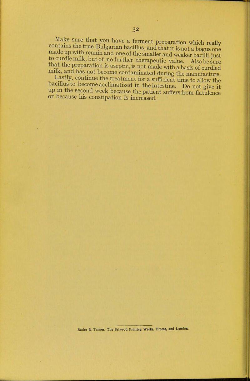 .r.^,^^^ t^i'^^^^l^y? ^^^ ^ preparation which reaUy contains the true Bulgarian bacillus, and that it is not a bogus one made up with rennin and one of the smaUer and weaker baciUi just to curdle milk, but of no further therapeutic value. Also be sure that the preparation is aseptic, is not made with a basis of curdled milk, and has not become contaminated during the manufacture. Lastly, continue the treatment for a sufficient time to allow the bacillus to become accHmatized in the intestine. Do not give it up in the second week because the patient suffers from flatulence or because his constipation is increased. Butler 4t Tanner, Th» Selwood PriminB Wotlu, From*, and LoDdoa.