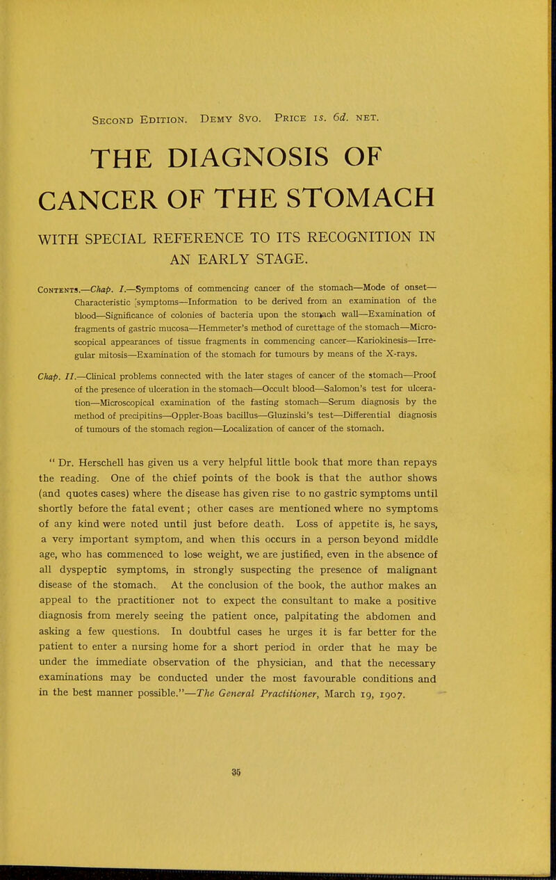Second Edition. Demy 8vo. Price is. 6d. net. THE DIAGNOSIS OF CANCER OF THE STOMACH WITH SPECIAL REFERENCE TO ITS RECOGNITION IN AN EARLY STAGE. Contents.—Chap. I.—Sjnnptoms of commencing cancer of the stomach—Mode of onset— Characteristic 'symptoms—Information to be derived from an examination of the blood—Significance of colonies of bacteria upon the stonjach wall—Examination of fragments of gastric mucosa—Hemmeter's method of curettage of the stomach—Micro- scopical appearances of tissue fragments in commencing cancer—Kariokinesis—Irre- gular mitosis—Examination of the stomach for tumours by means of the X-rays. Oiap. II.—Clinical problems connected with the later stages of cancer of the stomach—Proof of the presence of ulceration in the stomach—Occult blood—Salomon's test for ulcera- tion—Microscopical examination of the fasting stomach—Serum diagnosis by the method of precipitins—Oppler-Boas bacillus—Gluzinsld's test—Differential diagnosis of tumours of the stomach region—Localization of cancer of the stomach.  Dr. Herschell has given us a very helpful little book that more than, repays the reading. One of the chief points of the book is that the author shows (and quotes cases) where the disease has given rise to no gastric symptoms until shortly before the fatal event; other cases are mentioned where no symptoms of any kind were noted until just before death. Loss of appetite is, he says, a very important symptom, and when this occurs in a person beyond middle age, who has commenced to lose weight, we are justified, even in the absence of all dyspeptic S5anptoms, in strongly suspecting the presence of malignant disease of the stomach. At the conclusion of the book, the author makes an appeal to the practitioner not to expect the consultant to make a positive diagnosis from merely seeing the patient once, palpitating the abdomen and asking a few questions. In doubtful cases he urges it is far better for the patient to enter a nursing home for a short period in order that he may be under the immediate observation of the physician, and that the necessary examinations may be conducted under the most favourable conditions and in the best manner possible.—The General Practitioner, March 19, 1907.