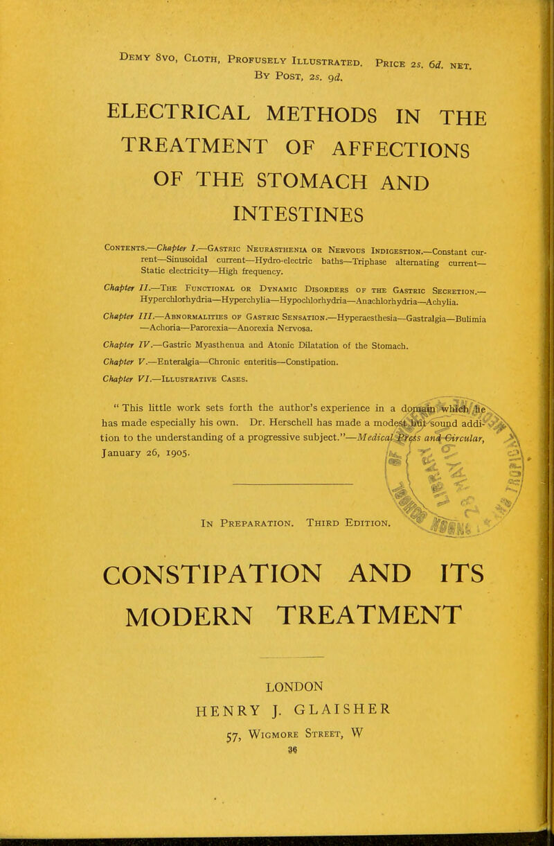 Demy 8vo, Cloth, Profusely Illustrated. Price By Post, 2s. gd. 2S. 6d. NET. ELECTRICAL METHODS IN THE TREATMENT OF AFFECTIONS OF THE STOMACH AND INTESTINES Contents.—CA«/><e»- /.—Gastric Neurasthenia or Nervous Indigestion.—Constant cur- rent—Sinusoidal current-Hydro-electric baths—Triphase alternating current- Static electricity—High frequency. Chapter II.—^The Functional or Dynamic Disorders of the Gastric Secretion. Hyperchlorhydria—Hyperchylia—Hypodilorhydria—Anachlorhydria—Achylia. Chapter III.—Abnormalities op Gastric Sensation.—Hyperaesthesia—Gastralgia—Bulimia —Achoria—Parorexia—Anorexia Nervosa. Chapter IV.—Gastric Myasthenua and Atonic Dilatation of the Stomach. Chapter V.—Enteralgia—Chronic enteritis—Constipation. Chapter VI.—Illustrative Cases.  This little work sets forth the author's experience in a do^ii^^l^Jfi/;|j^ has made especially his own. Dr. Herschell has made a modest Btit sound addi^* tion to the understanding of a progressive subject.—Medical Press and Circular, CONSTIPATION AND ITS MODERN TREATMENT January 26, 1905. In Preparation. Third Edition. LONDON HENRY J. GLAISHER 57, WiGMORE Street, W 3«