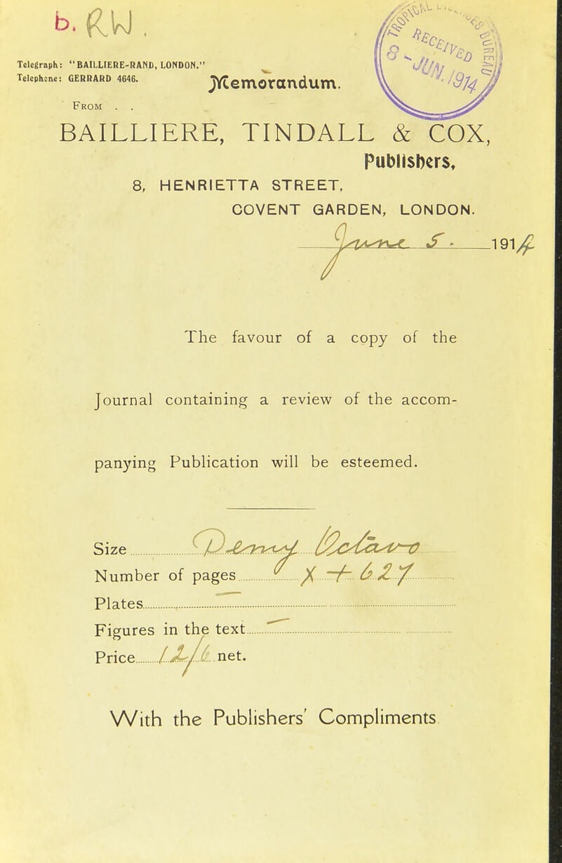 Telegraph: BAILLIEHE-HANI), LONDON. Telephone: GEBRAHD 4646. jYCemOrOUdUm. From . . BAILLIERE, TINDALL & COX, Publishers, 8, HENRIETTA STREET. COVENT GARDEN, LONDON. ^ 1 The favour of a copy of the Journal containing a review of the accom- pan)nng Pubhcation will be esteemed. Size \.U.,£.<kn.f<^^ Number of pages ^ / T^.^ Xy^ Plates Z Figures in the text Price /.X/^..net. With the Publishers' Compliments