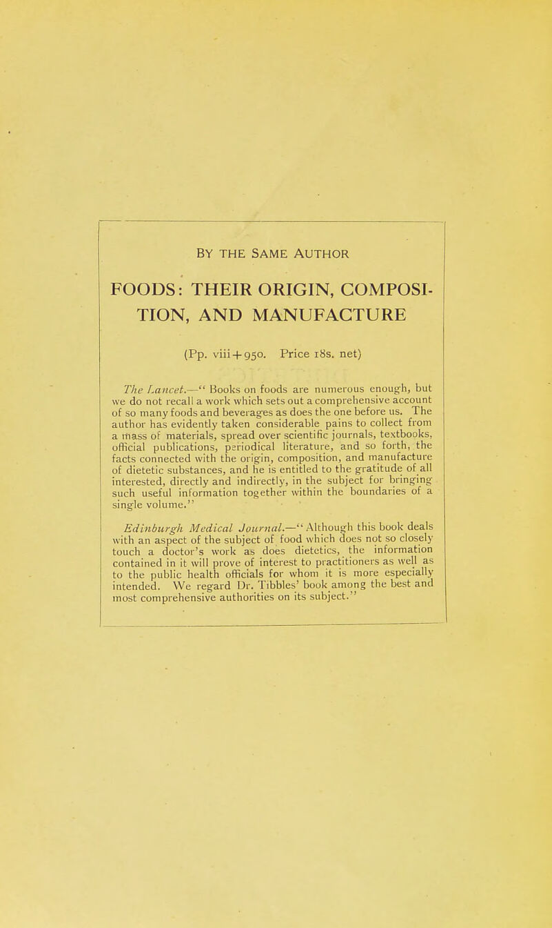 BY THE SAME AUTHOR FOODS: THEIR ORIGIN, COMPOSI- TION, AND MANUFACTURE (Pp. viii + 950. Price i8s. net) The Lancet.— Books on foods are numerous enough, but ue do not recall a work which sets out a comprehensive account of so many foods and beverages as does the one before us. The author has evidently taken considerable pains to collect from a mass of materials, spread over scientific journals, textbooks, official publications, periodical literature, and so forth, the facts connected with the origin, composition, and manufacture of dietetic substances, and he is entitled to the gratitude of all interested, directly and indirectly, in the subject for bringing such useful information together within the boundaries of a single volume. Edinburgh Medical Although this book deals with an aspect of the subject of food which does not so closely touch a doctor's work as does dietetics, the information contained in it will prove of interest to practitioners as well as to the public health officials for whom it is more especially intended. We regard Dr. Tibbies' book among the best and most comprehensive authorities on its subject.