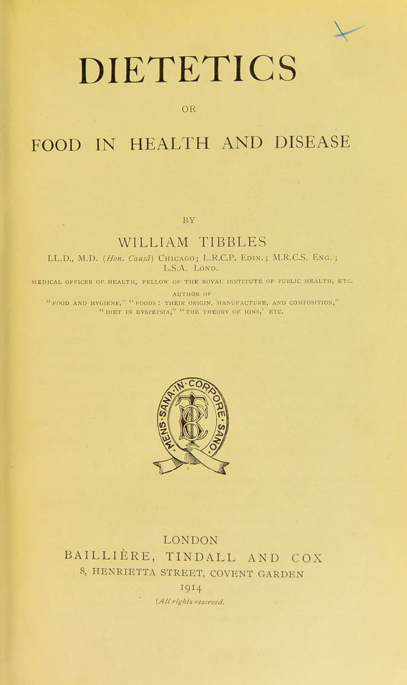 OR FOOD IN HEALTH AND DISEASE BY WILLIAM TIBBLES LL.D., M.D. {Hon. Causa) Chicago; L.R.C.P. Edin. ; M.R.C.S. Eng.; L.S.A. LoND. MEDICAL OFFICER OF HEALTH, FELLOW OF THE ROYAL INSTITUTE OF I-UBLIC HEALTH, ETC. AUTHOR OF food and HYGIEiNE,  FOODS : THEHi ORIGIN, MANUFACTURE, AND COIU'OSITION, diet in DYSl'El'SIA, the THEORY OF IONS,' ETC. LONDON BAILLIERE, TINDALL AND COX 8, HENRIETTA STREET, COVENT GARDEN 1914 \Alt rights rcsi:rved.