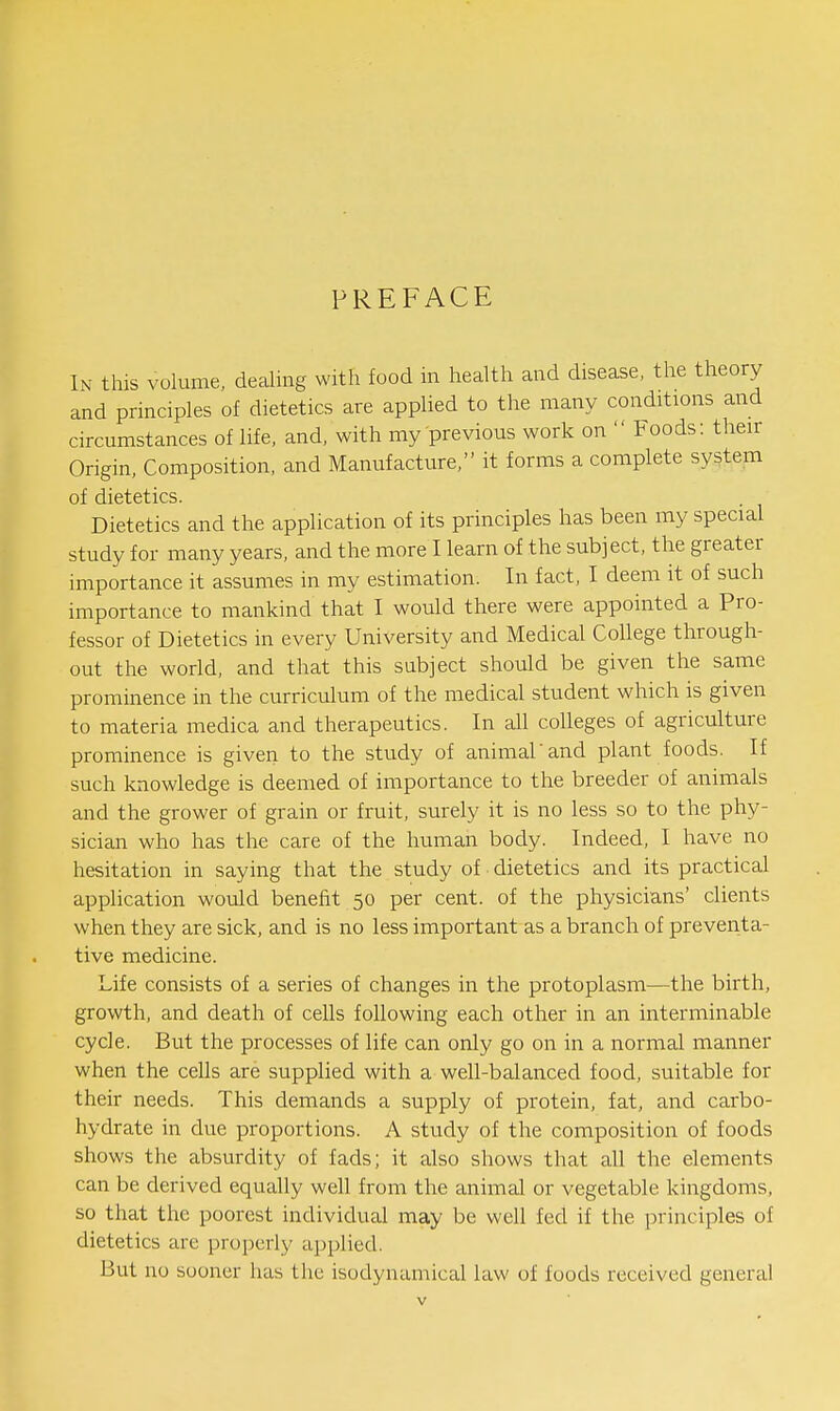 PREFACE In this volume, dealing with food in health and disease, the theory and principles of dietetics are applied to the many conditions and circumstances of life, and, with my previous work on  Foods: their Origin, Composition, and Manufacture, it forms a complete system of dietetics. Dietetics and the application of its principles has been my special study for many years, and the more I learn of the subject, the greater importance it assumes in my estimation. In fact, I deem it of such importance to mankind that I would there were appointed a Pro- fessor of Dietetics in every University and Medical College through- out the world, and that this subject should be given the same prominence in the curriculum of the medical student which is given to materia medica and therapeutics. In all colleges of agriculture prominence is given to the study of animal'and plant foods. If such knowledge is deemed of importance to the breeder of animals and the grower of grain or fruit, surely it is no less so to the phy- sician who has the care of the human body. Indeed, I have no hesitation in saying that the study of dietetics and its practical application would benefit 50 per cent, of the physicians' clients when they are sick, and is no less important as a branch of preverita- tive medicine. Life consists of a series of changes in the protoplasm—the birth, growth, and death of cells following each other in an interminable cycle. But the processes of life can only go on in a normal manner when the cells are supplied with a well-balanced food, suitable for their needs. This demands a supply of protein, fat, and carbo- hydrate in due proportions. A study of the composition of foods shows the absurdity of fads; it also shows that all the elements can be derived equally well from the animal or vegetable kingdoms, so that the poorest individual may be well fed if the principles of dietetics are properly applied. But no sooner has the isodynamical law of foods received general