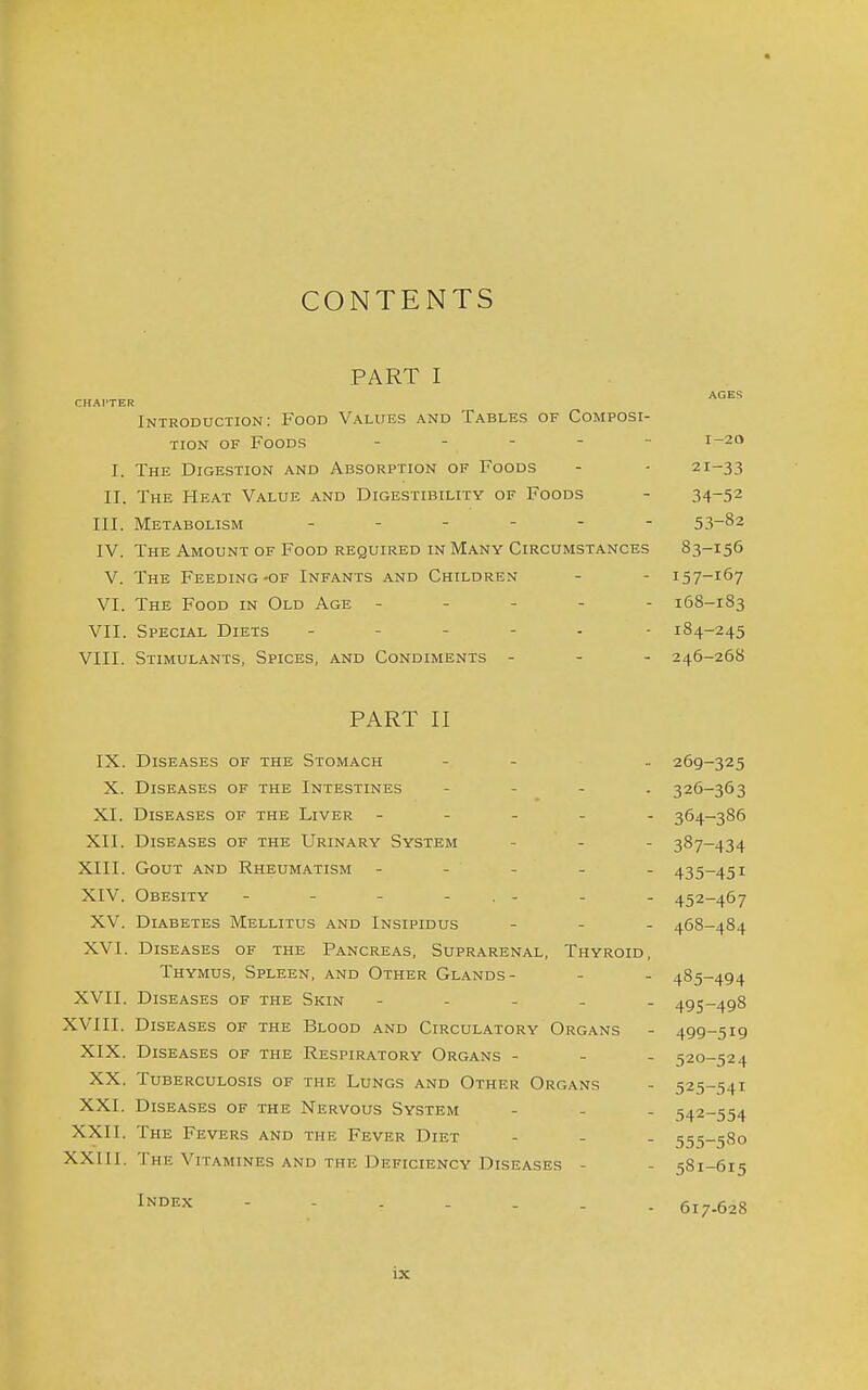 CONTENTS PART I AGES CHAl'TER Introduction: Food Values and Tables of Composi- tion OF Foods . . - - - 1-20 I. The Digestion and Absorption of Foods - - 21-33 II. The Heat Value and Digestibility of Foods - 34-52 III. Metabolism 53-82 IV. The Amount of Food required in Many Circumstances 83-156 V. The Feeding-of Infants and Children - - 157-167 VI. The Food in Old Age ----- 168-183 VII. Special Diets ----- - 184-245 VIII. Stimulants, Spices, and Condiments - - - 246-268 PART II IX. Diseases of the Stomach - - .. 269-325 X. Diseases of the Intestines - - - . 326-363 XI. Diseases of the Liver ----- 364-386 XII. Diseases of the Urinary System - - - 387-434 XIII. Gout and Rheumatism ----- 435-451 XIV. Obesity - - - - . - - - 452-467 XV. Diabetes Mellitus and Insipidus - - - 468-484 XVI. Diseases of the Pancreas, Suprarenal, Thyroid, Thymus, Spleen, and Other Glands- - - 485-494 XVII. Diseases of the Skin ----- 495-498 XVIII. Diseases of the Blood and Circulatory Organs - 499-519 XIX. Diseases of the Respiratory Organs - - - 520-524 XX. Tuberculosis of the Lungs and Other Organs - 525-'54i XXI. Diseases of the Nervous System - - - 542-554 XXII. The Fevers and the Fever Diet - - - 555-580 XXill. The Vitamines and the Deficiency Diseases - - 581-615 IN°EX 617.628