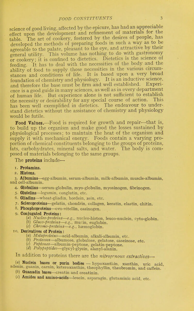 science of good living, affected by the epicure, has had an appreciable effect upon the development and refinement of materials lor the table. The art of cookery, fostered by the desires of people, has developed the methods of preparing foods in such a way as to be agreeable to the palate, pleasant to the eye, and attractive by their general utihty. This volume has nothing to do with gastronomy or cookery; it is confined to dietetics. Dietetics is the science of feeding. It has to deal with the necessities of the body and the abihty of food to supply those necessities in the various circum- stances and conditions of hfe. It is based upon a very broad foundation of chemistry and physiology. It is an inductive science, and therefore the base must be firm and well estabhshed. Experi- ence is a good guide in many sciences, as well as in every department of human Hfe. But experience alone is not sufficient to estabHsh the necessity or desirabihty for any special course of action. This has been well exemplified in dietetics. The endeavour to under- stand dietetics without the assistance of chemistry and physiology would be futile. Food Values.—Food is required for growth and repair—that is, to build up the organism and make good the losses sustained by physiological processes; to maintain the heat of the organism and supply it with mechanical energy. Foods contain a varying pro- portion of chemical constituents belonging to the groups of proteins, fats, carbohj'^drates, mineral salts, and water. The body is com- posed of materials belonging to the same groups. The proteins include— 1. Protamins. 2. Histons. 3. Albumins—egg-albumin, serum-albuiniii, milk-albumin, muscle-albumin, and cell-albumin. 4- Globulins—senmi-globulin, myo-globulin, myosinogen, fibrinogen. 5- Glutelins—legumin, conglutin, etc. 6. Gliadins—^wheat-gliadin, hordein, zein, etc. 7. Scleroproteins—gelatin, chondrin, collagen, keratin, elastin, chitin. 8. Phosphoproteins—ovo-vitellin, casinogen. 9- Conjugated Proteins: a) Nucleo-proteins—e.g., nucleo-histon, leuco-nuclein, cyto-globin. b) Gluco-proteins—e.g., mucin, euglobin. (c) Chromo-proteins—e.g., haemoglobin. 10. Derivatives of Protein: (a) Metaproteins—acid-albumin, alkali-albumin, etc. (b) Proteoses—albumose, globulose, gelatose, caseinose, etc. (c) Peptones—albumin-peptone, gelatin-peptone, (i) Polypeptides~g\ycy\-g\ycm, alanyl-alanin. In addition to proteins there are the nitroffenoits extractives— (a) Nuclein bases or purin bodies — hypoxantljin, xanthin, uric acid denm, guanm, carnm, keteroxanthin, theophyllin, theobromin, and caffein. {b) Guanadin bases—creatin and creatinin. (c) Amides and amino-acids—leucin, asparagin, glutaminic acid, etc.