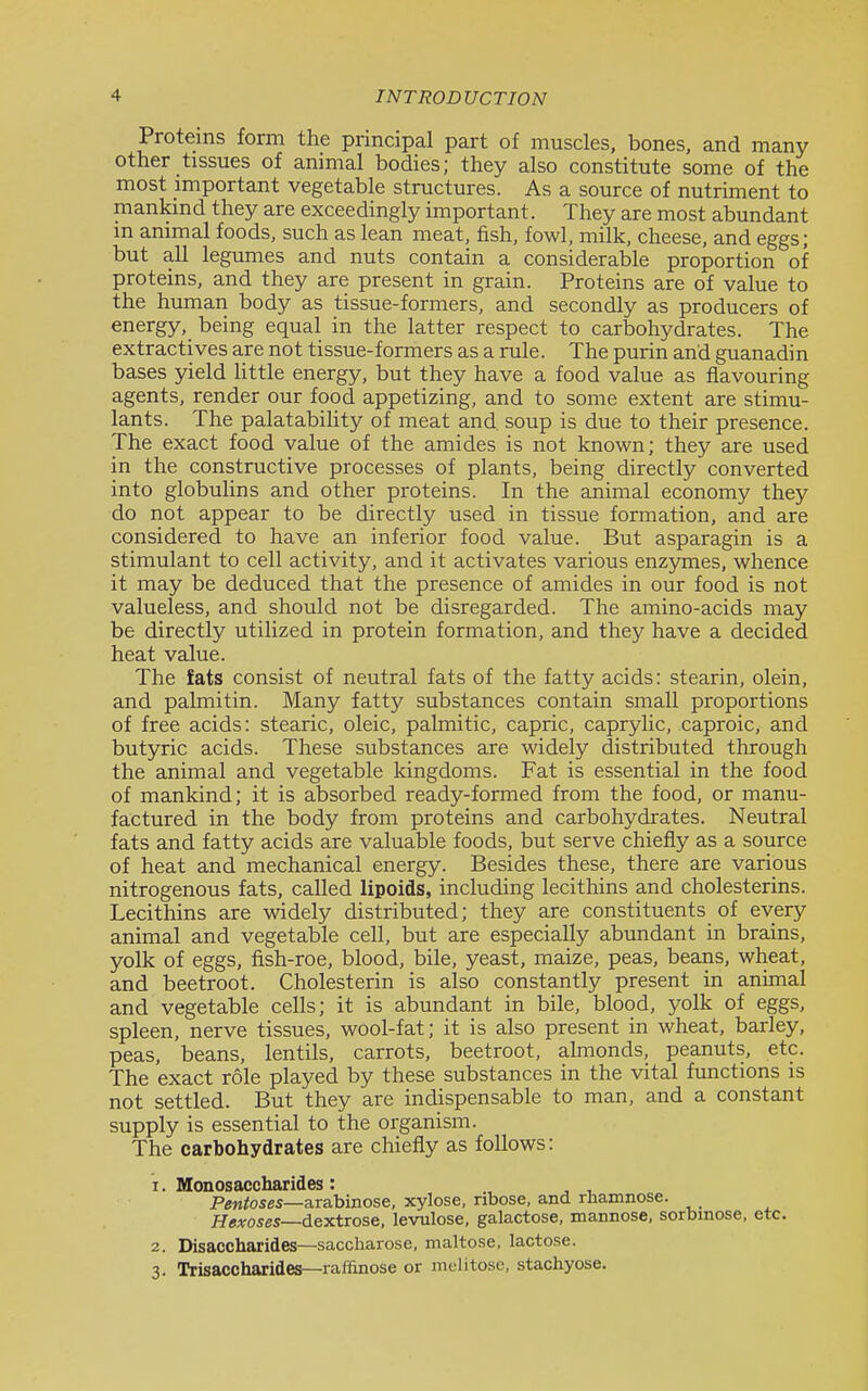 Proteins form the principal part of muscles, bones, and many other tissues of animal bodies; they also constitute some of the most important vegetable structures. As a source of nutriment to mankind they are exceedingly important. They are most abundant m animal foods, such as lean meat, fish, fowl, milk, cheese, and eggs; but all legumes and nuts contain a considerable proportion of proteins, and they are present in grain. Proteins are of value to the human body as tissue-formers, and secondly as producers of energy, being equal in the latter respect to carbohydrates. The extractives are not tissue-formers as a rule. The purin and guanadin bases yield Httle energy, but they have a food value as flavouring agents, render our food appetizing, and to some extent are stimu- lants. The palatabiHty of meat and. soup is due to their presence. The exact food value of the amides is not known; they are used in the constructive processes of plants, being directly converted into globulins and other proteins. In the animal economy they do not appear to be directly used in tissue formation, and are considered to have an inferior food value. But asparagin is a stimulant to cell activity, and it activates various enz3niies, whence it may be deduced that the presence of amides in our food is not valueless, and should not be disregarded. The amino-acids may be directly utilized in protein formation, and they have a decided heat value. The fats consist of neutral fats of the fatty acids: stearin, olein, and palmitin. Many fatty substances contain small proportions of free acids: stearic, oleic, palmitic, capric, caprylic, caproic, and butyric acids. These substances are widely distributed through the animal and vegetable kingdoms. Fat is essential in the food of mankind; it is absorbed ready-formed from the food, or manu- factured in the body from proteins and carbohydrates. Neutral fats and fatty acids are valuable foods, but serve chiefly as a source of heat and mechanical energy. Besides these, there are various nitrogenous fats, called lipoids, including lecithins and cholesterins. Lecithins are widely distributed; they are constituents of every animal and vegetable cell, but are especially abundant in brains, yolk of eggs, fish-roe, blood, bile, yeast, maize, peas, beans, wheat, and beetroot. Cholesterin is also constantly present in animal and vegetable cells; it is abundant in bile, blood, yolk of eggs, spleen, nerve tissues, wool-fat; it is also present in wheat, barley, peas, beans, lentils, carrots, beetroot, almonds, peanuts, etc. The exact role played by these substances in the vital functions is not settled. But they are indispensable to man, and a constant supply is essential to the organism. The carbohydrates are chiefly as follows: 1. Monosaccharides: , , Pentoses—a.r&bi.nose, xylose, ribose, and rhamnose. HcATOses—dextrose, levulose, galactose, mannose. sorbinose, etc. 2. Disaccharides—saccharose, maltose, lactose. 3. Trisaccharides—raffinose or melitose, stachyose.