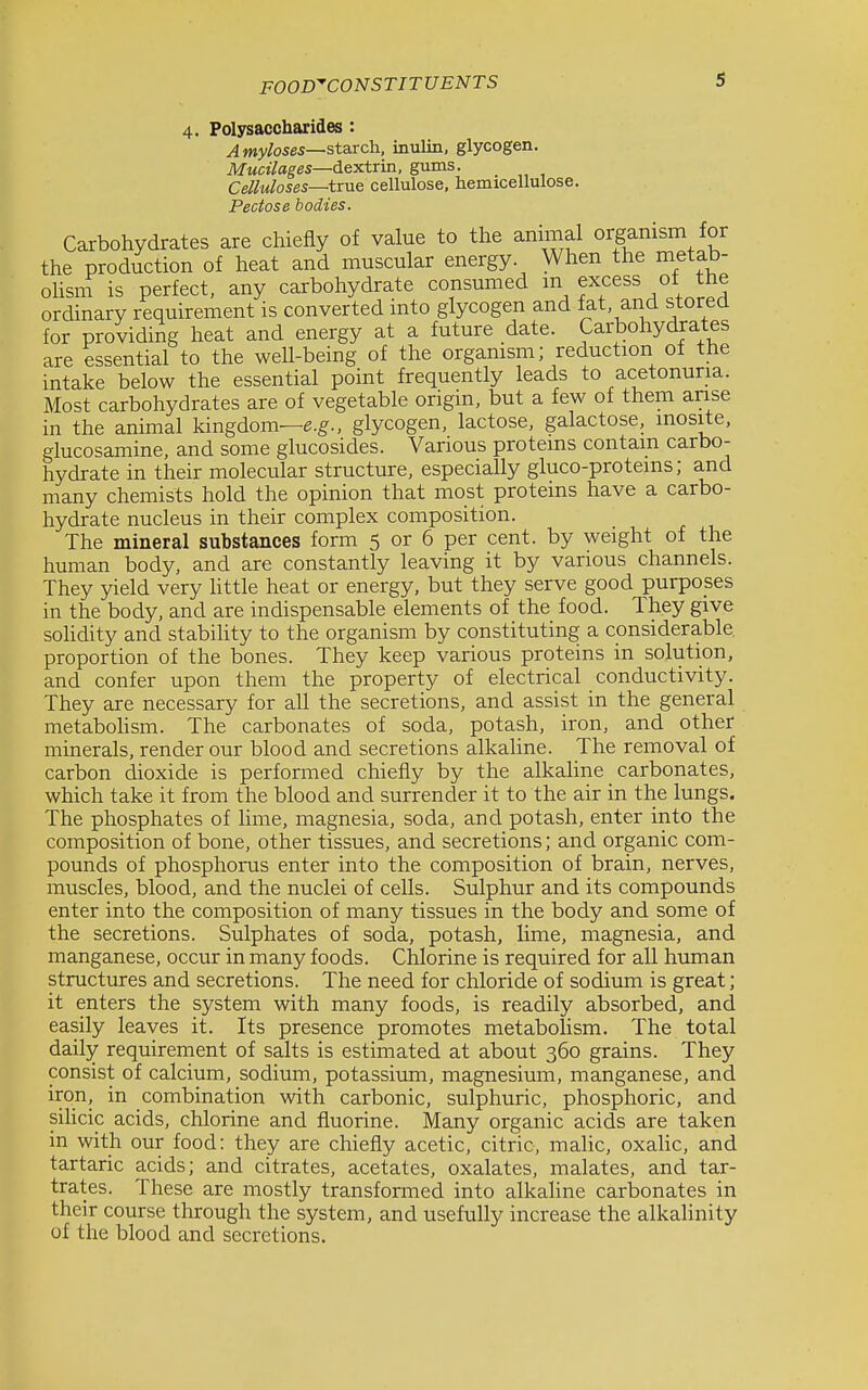 s 4. Polysaccharides : Amylases—starch, inulin, glycogen. Mucilages—dextrin, gums. Celluloses—true cellulose, hemicellulose. Pectose bodies. Carbohydrates are chiefly of value to the animal organism for the production of heat and muscular energy When the metab- olisni is perfect, any carbohydrate consumed excess of the ordinary requirement is converted into glycogen and fat and stored for providing heat and energy at a future date. Carbohydrates are essential to the well-being of the organism; reduction of the intake below the essential point frequently leads to acetonuria. Most carbohydrates are of vegetable origin, but a few of them anse in the animal kingdonw.g'., glycogen, lactose, galactose, mosite, glucosamine, and some glucosides. Various proteins contain carbo- hydrate in their molecular structure, especially gluco-protems; and many chemists hold the opinion that most proteins have a carbo- hydrate nucleus in their complex composition. The mineral substances form 5 or 6 per cent, by weight of the human body, and are constantly leaving it by various channels. They yield very httle heat or energy, but they serve good purposes in the body, and are indispensable elements of the food. They give soHdity and stabihty to the organism by constituting a considerable, proportion of the bones. They keep various proteins in solution, and confer upon them the property of electrical conductivity. They are necessary for all the secretions, and assist in the general metabohsm. The carbonates of soda, potash, iron, and other minerals, render our blood and secretions alkaline. The removal of carbon dioxide is performed chiefly by the alkahne carbonates, which take it from the blood and surrender it to the air in the lungs. The phosphates of lime, magnesia, soda, and potash, enter into the composition of bone, other tissues, and secretions; and organic com- pounds of phosphorus enter into the composition of brain, nerves, muscles, blood, and the nuclei of cells. Sulphur and its compounds enter into the composition of many tissues in the body and some of the secretions. Sulphates of soda, potash, lime, magnesia, and manganese, occur in many foods. Chlorine is required for all human structures and secretions. The need for chloride of sodium is great; it enters the system with many foods, is readily absorbed, and easily leaves it. Its presence promotes metabolism. The total daily requirement of salts is estimated at about 360 grains. They consist of calcium, sodium, potassium, magnesium, manganese, and iron, in combination with carbonic, sulphuric, phosphoric, and sihcic acids, chlorine and fluorine. Many organic acids are taken in with our food: they are chiefly acetic, citric, maHc, oxaUc, and tartaric acids; and citrates, acetates, oxalates, malates, and tar- trates. These are mostly transformed into alkaline carbonates in their course through the system, and usefully increase the alkalinity of the blood and secretions.