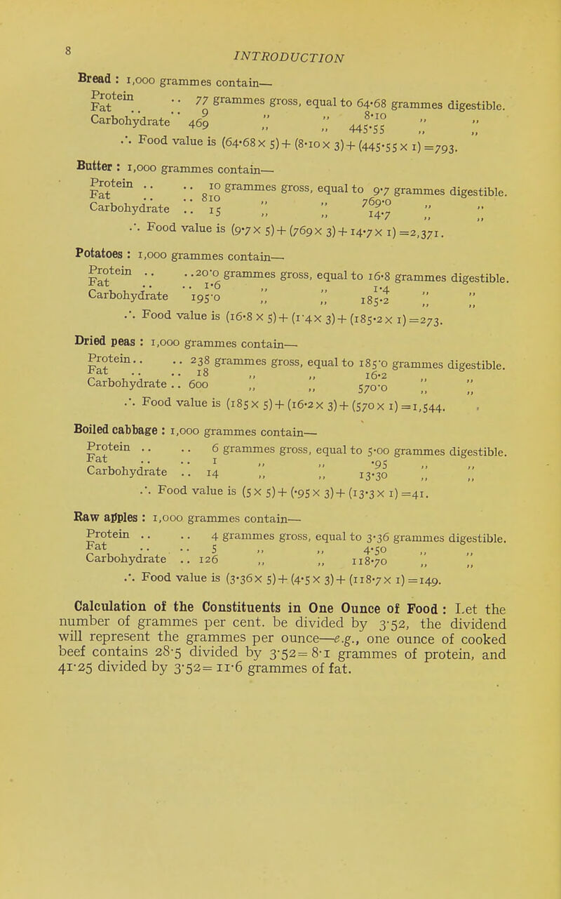 INTRODUCTION Bread : 1,000 grammes contain— Protein .. 77 grammes gross, equal to 64-68 grammes digestible. Carbohydrate 469 445:55 .'. Food value is (64-68 x s) + (8-10 x 3) + (44S-SS X i) =793. Butter : 1,000 grammes contain— fI?^ ■■ *■ gJ'^^nimes gross, equal to 9-7 grammes digestible. Carbohydrate 15 ',; 7g;o ,. .-. Food value is (9.7X 5)+ (769X 3)+ I4-7X i) =2,371. Potatoes : 1,000 grammes contain— Protein .. . .20-0 grammes gross, equal to i6-8 grammes digestible. Carbohydrate i9S'o \\ 185-2 .-. Food value is (i6-8 x 5)+(i-4x 3)+(i8s-2x i) =273. Dried peas : 1,000 grammes contain— Protein.. .. 238 grammes gross, equal to 185-0 grammes digestible. • • ■ • 18 „ l6'2 Carbohydrate.. 600 „ 570-0 .-. Food value is (185x 5)+(i6-2x 3)+(S70X i) =1,544. Boiled cabbage : 1,000 grammes contain— Protem .. .. 6 grammes gross, equal to 5-00 grammes digestible. .. .. I ,, _^ .^5 Carbohydrate ..14 ,, 13-30 ,', ■'■ Food value is (SX s)+('95x 3)+(i3'3x i)=4i. Raw ailples : 1,000 grammes contain— Protein .. .. 4 grammes gross, equal to 3-36 grammes digestible. Carbohydrate .. 126 „ „ 118-70 .-. Food value is (3-36X S)+(4-SX 3)+ (118-7X i)=i49. Calculation of the Constituents in One Ounce of Food : Let the number of grammes per cent, be divided by 3-52, the dividend will represent the grammes per ounce—^.g., one ounce of cooked beef contains 28-5 divided by 3-52= 8-1 grammes of protein, and 41-25 divided by 3-52= ii-6 grammes of fat.