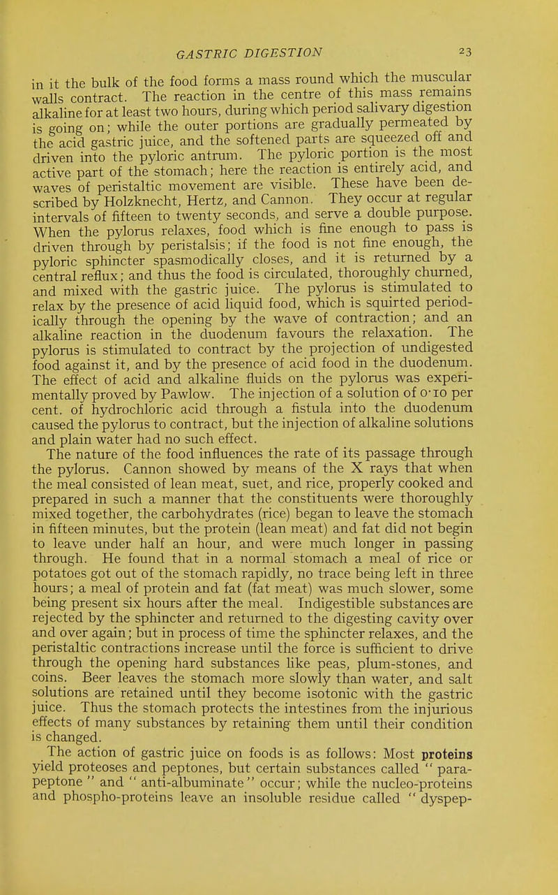 in it the bulk of the food forms a mass round which the muscular walls contract. The reaction in the centre of this mass remains alkaline for at least two hours, during which period sahvary digestion is going on; while the outer portions are gradually permeated by the acid gastric juice, and the softened parts are squeezed off and driven into the pyloric antrum. The pyloric portion is the most active part of the stomach; here the reaction is entirely acid, and waves of peristaltic movement are visible. These have been de- scribed by Holzknecht, Hertz, and Cannon. They occur at regular intervals of fifteen to twenty seconds, and serve a double purpose. When the pylorus relaxes, food which is fine enough to pass is driven through by peristalsis; if the food is not fine enough, the pyloric sphincter spasmodically closes, and it is returned by a central reflux; and thus the food is circulated, thoroughly churned, and mixed with the gastric juice. The pylorus is stimulated to relax by the presence of acid liquid food, which is squirted period- ically through the opening by the wave of contraction; and an alkaline reaction in the duodenum favours the relaxation. The pylorus is stimulated to contract by the projection of undigested food against it, and by the presence of acid food in the duodenum. The effect of acid and alkaline fluids on the pylorus was experi- mentally proved by Pawlow. The injection of a solution of o-io per cent, of hydrochloric acid through a fistula into the duodenum caused the pylorus to contract, but the injection of alkaline solutions and plain water had no such effect. The nature of the food influences the rate of its passage through the pylorus. Cannon showed by means of the X rays that when the meal consisted of lean meat, suet, and rice, properly cooked and prepared in such a manner that the constituents were thoroughly mixed together, the carbohydrates (rice) began to leave the stomach in fifteen minutes, but the protein (lean meat) and fat did not begin to leave under half an hour, and were much longer in passing through. He found that in a normal stomach a meal of rice or potatoes got out of the stomach rapidly, no trace being left in three hours; a meal of protein and fat (fat meat) was much slower, some being present six hours after the meal. Indigestible substances are rejected by the sphincter and returned to the digesting cavity over and over again; but in process of time the sphincter relaxes, and the peristaltic contractions increase until the force is sufficient to drive through the opening hard substances hke peas, plum-stones, and coins. Beer leaves the stomach more slowly than water, and salt solutions are retained until they become isotonic with the gastric juice. Thus the stomach protects the intestines from the injurious effects of many substances by retaining them until their condition is changed. The action of gastric juice on foods is as follows: Most proteins yield proteoses and peptones, but certain substances called  para- peptone  and  anti-albuminate occur; while the nucleo-proteins and phospho-proteins leave an insoluble residue called  dyspep-