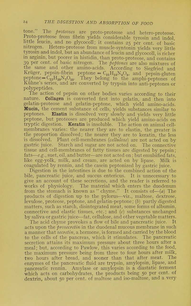 tone. The proteoses are proto-proteose and hetero-proteose. Proto-proteose from fibrin yields considerable t3rrosin and indol, little leucin, and no glycocoU; it contains 25 per cent, of basic nitrogen. Hetero-proteose from muscle-sjmtonin yields very little tyrosin and indol, but an abundance of leucin and glycocoU, is richer in arginin, but poorer in histidin, than proto-proteose, and contains 39 per cent, of basic nitrogen. The peptones are also mixtures of the same and other amino-acids. According to Siegfried and Kriiger, pepsin-fibrin peptone = C21H34N6O9, and pepsin-gluten peptone =C23H39N70io. They belong to the amphi-peptones of Kiihne's series, and are converted by trypsin into anti-peptones or polypeptides. The action of pepsin on other bodies varies according to their nature. Collagen is converted first into gelatin, and then into gelatin-proteose and gelatin-peptone, which yield amino-acids. Mucin, the cement substance of cells, yields substances similar to peptones. Elastin is dissolved very slowly and jnelds very Httle peptone, but proteoses are produced which yield amino-acids on tryptic digestion. Keratin is insoluble. The action on animal cell- membranes varies: the nearer they are to elastin, the greater is the proportion dissolved; the nearer they are to keratin, the less is dissolved. Plant cell-membranes {cellulose) are not acted on by gastric juice. Starch and sugar are not acted on. The connective tissue and cell-membranes of fatty tissues are digested by pepsin; fats—e.g., suet, oil, and butter—are not acted on; but emulsified fats, like egg-yolk, milk, and cream, are acted on by lipase. Milk is coagulated by rennin, and the casein peptonized by gastric juice. Digestion in the intestines is due to the combined action of the bile, pancreatic juice, and succus entericus. It is unnecessary to give an account of these secretions, and the reader is referred to works of physiology. The material which enters the duodenum from the stomach is known as  chyme. It consists of—{a) The products of digestion up to the pylorus—viz., maltose, dextrose, levulose, proteose, peptone, and gelatin-peptone; (b) partly digested matters, such as starch, disintegrated meat, some forms of albumin, connective and elastic tissues, etc.; and (c) substances unchanged by saliva or gastric juice—fat, cellulose, and other vegetable matters. The acid chyme provokes a flow of bile and pancreatic juice. It acts upon the prosecretin in the duodenal mucous membrane in such a ma.nner that secretin, a hormone, is formed and carried by the blood to the cells of the pancreas, which it stimulates. The pancreatic secretion attains its maximum pressure about three hours after a meal; but, according to Pawlow, this varies according to the food, the maximum pressure being from three to four hours after milk, two hours after bread, and sooner than that after rneat. The enzymes of the pancreatic fluid are trypsin, amylopsin, lipase, and pancreatic rennin. Amylase or amylopsin is a diastatic ferment which acts on carbohydrates, the products being 50 per cent, of dextrin, about 50 per cent, of maltose and iso-maltose, and a very