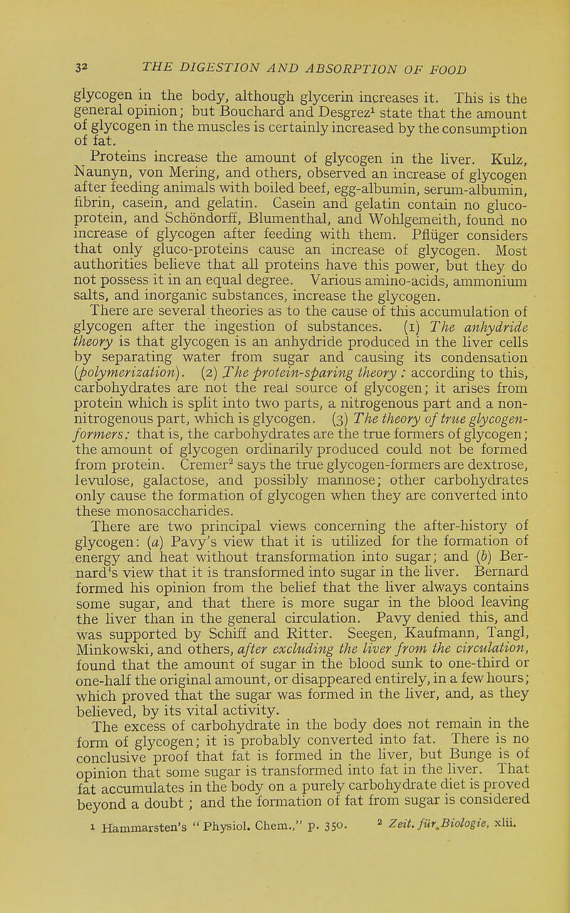 glycogen in the body, although glycerin increases it. This is the general opinion; but Bouchard and Desgrez^ state that the amount of glycogen in the muscles is certainly increased by the consumption of fat. Proteins increase the amount of glycogen in the Uver. Kulz, Naunyn, von Mering, and others, observed an increase of glycogen after feeding animals with boiled beef, egg-albmmin, serum-albumin, fibrin, casein, and gelatin. Casein and gelatin contain no gluco- protein, and Schondorff, Blumenthal, and Wohlgemeith, found no increase of glycogen after feeding with them. Pfluger considers that only gluco-proteins cause an increase of glycogen. Most authorities believe that ail proteins have this power, but they do not possess it in an equal degree. Various amino-acids, ammonimn salts, and inorganic substances, increase the glycogen. There are several theories as to the cause of this accumulation of glycogen after the ingestion of substances. (i) The anhydride theory is that glycogen is an anhydride produced in the liver cells by separating water from sugar and causing its condensation {polymerization). (2) The protein-sparing theory : according to this, carbohydrates are not the real source of glycogen; it arises from protein which is split into two parts, a nitrogenous part and a non- nitrogenous part, which is glycogen. (3) The theory of true glycogen- formers: that is, the carbohydrates are the true formers of glycogen; the amount of glycogen ordinarily produced could not be formed from protein. Cremer^ says the true glycogen-formers are dextrose, levulose, galactose, and possibly mannose; other carbohydrates only cause the formation of glycogen when they are converted into these monosaccharides. There are two principal views concerning the after-history of glycogen: (a) Pavy's view that it is utilized for the formation of energy and heat without transformation into sugar; and {b) Ber- nard's view that it is transformed into sugar in the Hver. Bernard formed his opinion from the behef that the liver always contains some sugar, and that there is more sugar in the blood leaving the liver than in the general circidation. Pavy denied this, and was supported by Schiff and Ritter. Seegen, Kaufmann, Tangl, Minkowski, and others, after excluding the liver from the circulation, found that the amount of sugar in the blood sunk to one-third or one-half the original amount, or disappeared entirely, in a few hours; which proved that the sugar was formed in the Uver, and, as they beheved, by its vital activity. The excess of carbohydrate in the body does not remain in the form of glycogen; it is probably converted into fat. There is no conclusive proof that fat is formed in the liver, but Bunge is of opinion that some sugar is transformed into fat in the liver. That fat accumulates in the body on a purely carbohydrate diet is proved beyond a doubt; and the fonnation of fat from sugar is considered 1 Hammarsten's  Physiol. Chem., p. 350. ^ Zeit. fur,Biologie, xlu.