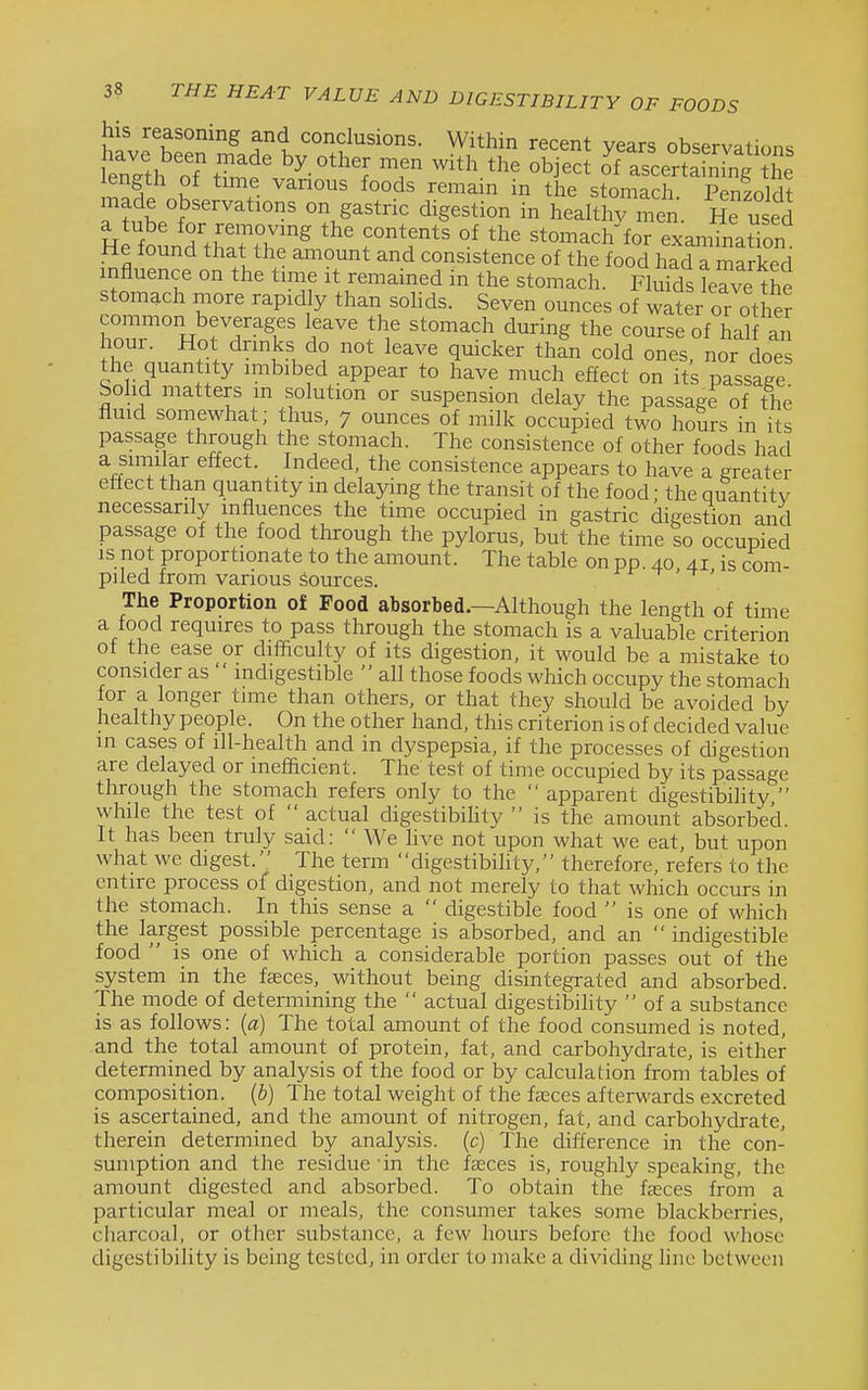 his reasoning and conclusions. Within recent years observatic^ns length oTtl'f '^-'^^^ ^^^ '''' ^'ascerSh rng£: length of time vanous foods remain in the stomach Penzoldt made observations on gastric digestion in healthv men. He used H^fo' n'.f ^iT'^ stomach for examTnation He found that the amount and consistence of the food had a marked influence on the time it remained in the stomach. Flufds leTve the stomach more rapidly than sohds. Seven ounces of water or other common beverages leave the stomach during the course of half an fh7n ^'^^'^ ^^^^k^'^ tl^' ones, nor doe the quantity imbibed appear to have much effect on its passage Sohd matters in solution or suspension delay the passage of the fluid somewhat; thus, 7 ounces of milk occupied two hours in its passage through the stomach. The consistence of other foods had a similar effect. Indeed, the consistence appears to have a greater effect than quantity in delaying the transit of the food; the quantitv necessarily influences the time occupied in gastric digestion and passage of the food through the pylorus, but the time so occupied IS not proportionate to the amount. The table on pp. 40 41 is com- piled from various Sources. x-x- -t - t . The Proportion of Food absorbed.—Although the length of time a food requires to pass through the stomach is a valuable criterion of the ease or difficulty of its digestion, it would be a mistake to consider as  indigestible  all those foods which occupy the stomach for a longer time than others, or that they should be avoided by healthy people. On the other hand, this criterion is of decided value in cases of ill-health and in dyspepsia, if the processes of digestion are delayed or inefficient. The test of time occupied by its passage through the stomach refers only to the  apparent digestibility  while the test of  actual digestibihty  is the amount absorbed. It has been truly said:  We live not upon what we eat, but upon what we digest. The term digestibihty, therefore, refers to the entire process of digestion, and not merely to that which occurs in the stomach. In this sense a  digestible food  is one of which the largest possible percentage is absorbed, and an  indigestible food  is one of which a considerable portion passes out of the system in the faeces, without being disintegrated and absorbed. The mode of determining the  actual digestibility  of a substance is as follows: (a) The total amount of the food consumed is noted, and the total amount of protein, fat, and carbohydrate, is either determined by analysis of the food or by calculation from tables of composition, {b) The total weight of the fasces afterwards excreted is ascertained, and the amount of nitrogen, fat, and carbohydrate, therein determined by analysis, (c) The difference in the con- sumption and the residue 'in the fcEces is, roughly speaking, the amount digested and absorbed. To obtain the fjeces from a particular meal or meals, the consumer takes some blackberries, charcoal, or other substance, a few hours before the food whose digestibility is being tested, in order to make a dividing line between