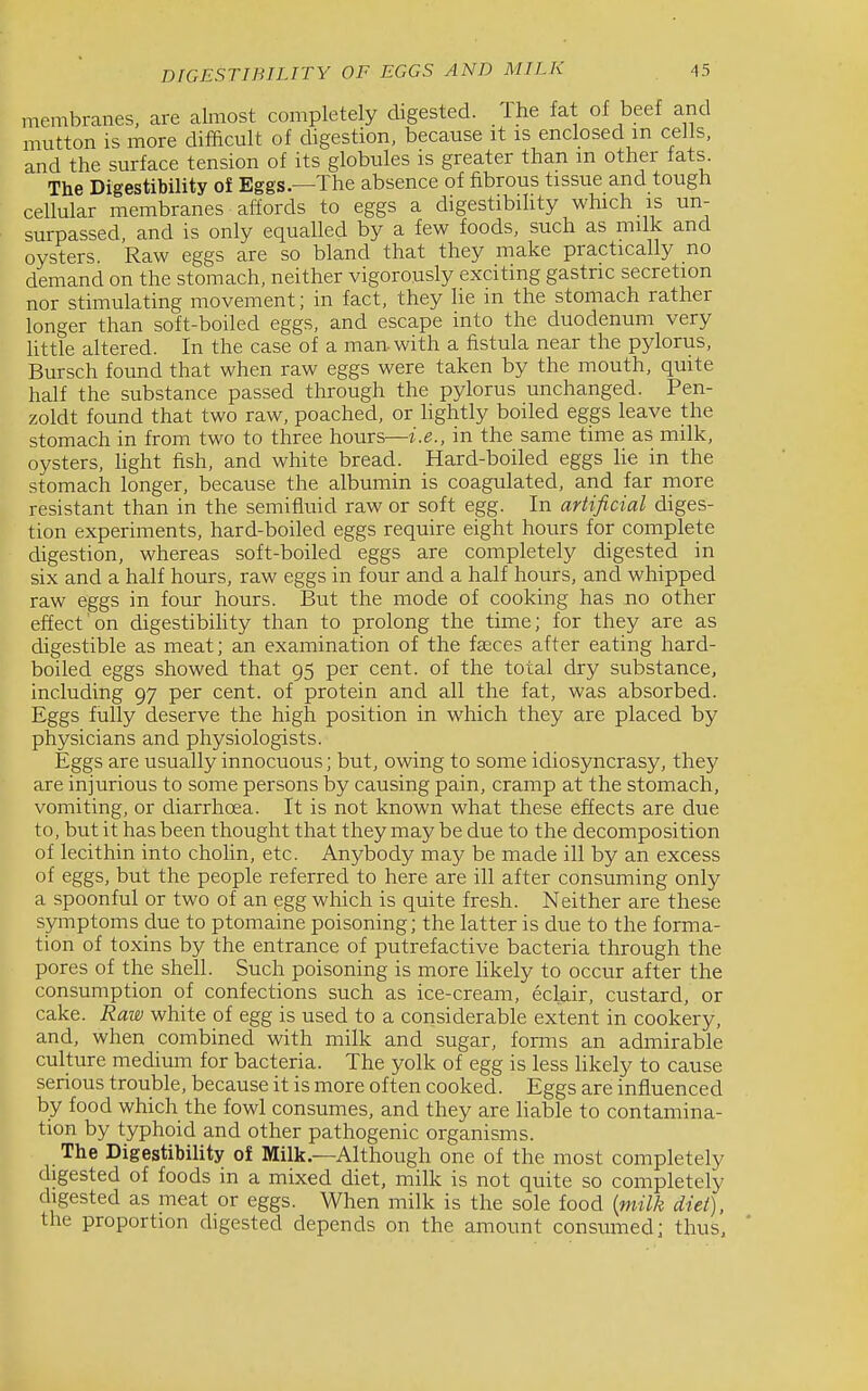 DIGESTIHILITY OF EGGS AND MILK membranes, are almost completely digested. Ihe fat of beef and mutton is more difacult of digestion, because it is enclosed m cells, and the surface tension of its globules is greater than m other lats The Digestibility of Eggs—The absence of fibrous tissue and tough cellular membranes affords to eggs a digestibihty which is un- surpassed, and is only equalled by a few foods, such as milk and oysters. Raw eggs are so bland that they make practically no demand on the stomach, neither vigorously exciting gastric secretion nor stimulating movement; in fact, they lie m the stomach rather longer than soft-boiled eggs, and escape into the duodenum very little altered. In the case of a man-with a fistula near the pylorus, Bursch found that when raw eggs were taken by the mouth, quite half the substance passed through the pylorus unchanged. Pen- zoldt found that two raw, poached, or lightly boiled eggs leave the stomach in from two to three hours—i.e., in the same time as milk, oysters, hght fish, and white bread. Hard-boiled eggs lie in the stomach longer, because the albumin is coagulated, and far more resistant than in the semifluid raw or soft egg. In artificial diges- tion experiments, hard-boiled eggs require eight hours for complete digestion, whereas soft-boiled eggs are completely digested in six and a half hours, raw eggs in four and a half hours, and whipped raw eggs in four hours. But the mode of cooking has no other effect on digestibihty than to prolong the time; for they are as digestible as meat; an examination of the fasces after eating hard- boiled eggs showed that 95 per cent, of the total dry substance, including 97 per cent, of protein and all the fat, was absorbed. Eggs fully deserve the high position in which they are placed by physicians and physiologists. Eggs are usually innocuous; but, owing to some idiosyncrasy, they are injurious to some persons by causing pain, cramp at the stomach, vomiting, or diarrhoea. It is not known what these effects are due to, but it has been thought that they may be due to the decomposition of lecithin into cholin, etc. Anybody may be made ill by an excess of eggs, but the people referred to here are ill after consuming only a spoonful or two of an egg which is quite fresh. Neither are these symptoms due to ptomaine poisoning; the latter is due to the forma- tion of toxins by the entrance of putrefactive bacteria through the pores of the shell. Such poisoning is more likely to occur after the consumption of confections such as ice-cream, eclair, custard, or cake. Raw white of egg is used to a considerable extent in cookery, and, when combined with milk and sugar, forms an admirable culture medium for bacteria. The yolk of egg is less hkely to cause serious trouble, because it is more often cooked. Eggs are influenced by food which the fowl consumes, and they are Hable to contamina- tion by typhoid and other pathogenic organisms. The Digestibility of Milk.—Although one of the most completely digested of foods in a mixed diet, milk is not quite so completely digested as meat or eggs. When milk is the sole food {milk diet), the proportion digested depends on the amount consumed; thus.