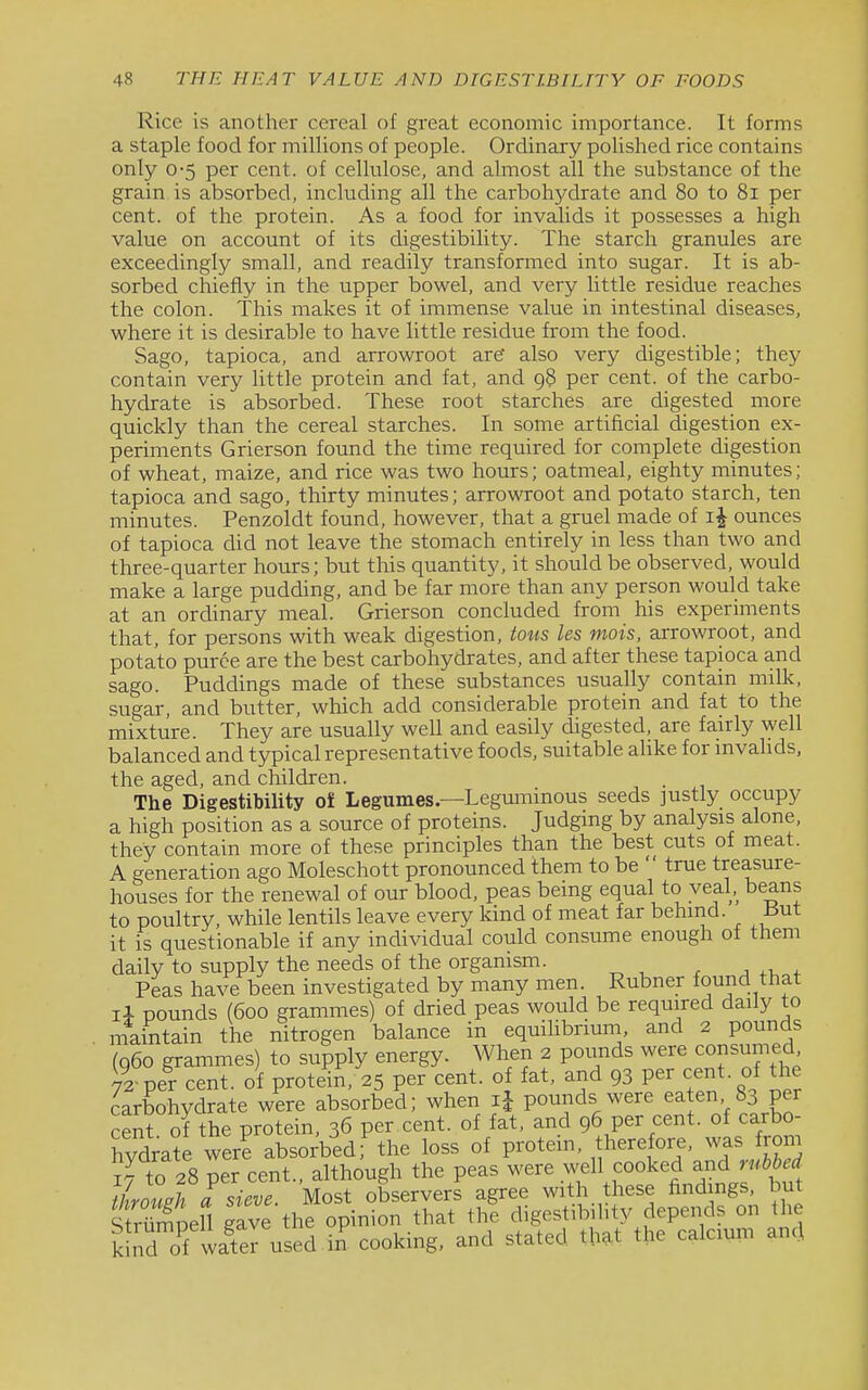 Rice is another cereal of great economic importance. It forms a staple food for millions of people. Ordinary polished rice contains only 0-5 per cent, of cellulose, and almost all the substance of the grain is absorbed, including all the carbohydrate and 80 to 81 per cent, of the protein. As a food for invalids it possesses a high value on account of its digestibility. The starch granules are exceedingly small, and readily transformed into sugar. It is ab- sorbed chiefly in the upper bowel, and very little residue reaches the colon. This makes it of immense value in intestinal diseases, where it is desirable to have little residue from the food. Sago, tapioca, and arrowroot are' also very digestible; they contain very little protein and fat, and 98 per cent, of the carbo- hydrate is absorbed. These root starches are digested more quickly than the cereal starches. In some artificial digestion ex- periments Grierson found the time required for complete digestion of wheat, maize, and rice was two hours; oatmeal, eighty minutes; tapioca and sago, thirty minutes; arrowroot and potato starch, ten minutes. Penzoldt found, however, that a gruel made of ounces of tapioca did not leave the stomach entirely in less than two and three-quarter hours; but this quantity, it should be observed, would make a large pudding, and be far more than any person would take at an ordinary meal. Grierson concluded from his experiments that, for persons with weak digestion, tous les mois, arrowroot, and potato puree are the best carbohydrates, and after these tapioca and sago. Puddings made of these substances usually contain milk, sugar, and butter, which add considerable protein and fat to the mixture. They are usually well and easily digested, are fairly well balanced and typical representative foods, suitable alike for mvahds, the aged, and children. The Digestibility ol Legumes—Legummous seeds justly occupy a high position as a source of proteins. Judging by analysis alone, they contain more of these principles than the best cuts of meat. A generation ago Moleschott pronounced them to be  true treasure- houses for the renewal of our blood, peas being equal to veal, beans to poultry, while lentils leave every kind of meat far behind. i3ut it is questionable if any individual could consume enough of them daily to supply the needs of the organism. Peas have been investigated by many men. Rubner found that li pounds (600 grammes) of dried peas would be required daily to maintain the nitrogen balance in equilibrium, and 2 pounds (060 grammes) to supply energy. When 2 pounds were consumed 7I per cent, of protein, 25 per cent, o fat, and 93 V^'^^^^^'^l ^he carbohydrate were absorbed; when li pounds were eaten 83 per cent of the protein, 36 per cent, of fat, and 96 per cent, of carbo- hydrate wer? absorbed; the loss of protein, therefore, was from Tto 28 per cent., although the peas were .^^^ll f°°ked and n.W ihrouPh a sieve. Most observers agree with these findings, but Spell gave the opinion that the digestibility depends on the kl^d of waTer used in^ cooking, and stated that the calcium anc.l