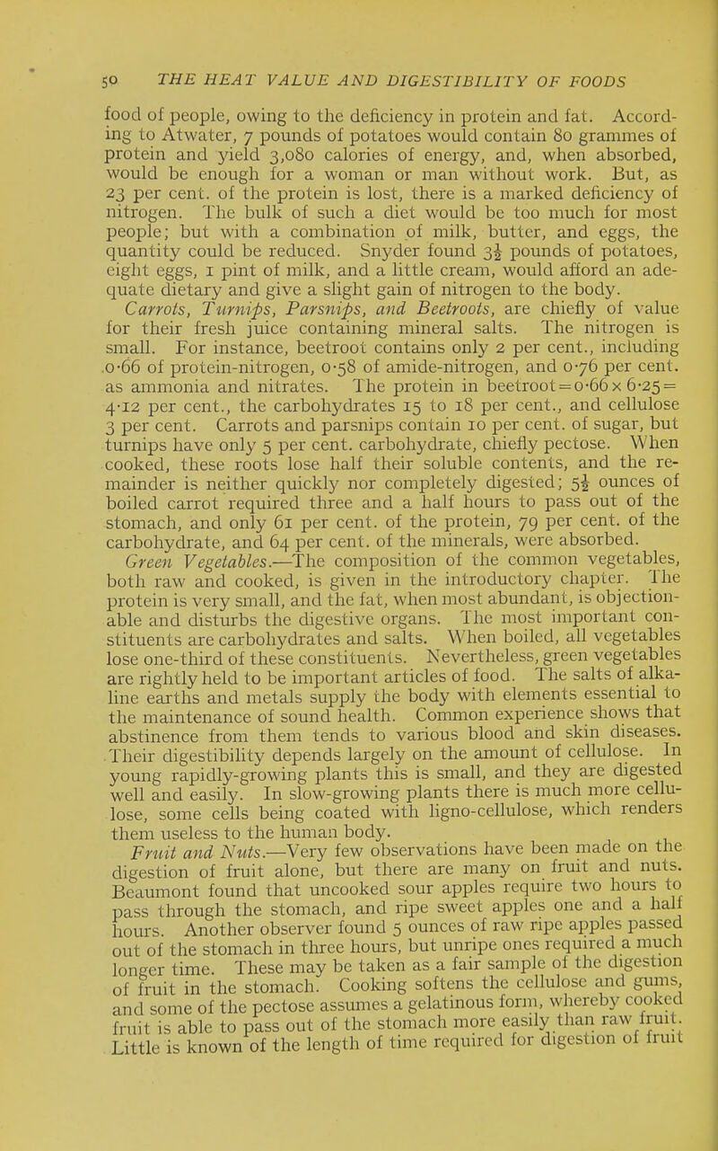 food of people, owing to the deficiency in protein and fat. Accord- ing to Atwater, 7 pounds of potatoes would contain 80 grammes of protein and yield 3,080 calories of energy, and, when absorbed, would be enough for a woman or man without work. But, as 23 per cent, of the protein is lost, there is a marked deficiency of nitrogen. The bulk of such a diet would be too much for most people; but with a combination of milk, butter, and eggs, the quantity could be reduced. Snyder found 3J pounds of potatoes, eight eggs, i pint of milk, and a little cream, would afford an ade- quate dietary and give a slight gain of nitrogen to the body. Carrots, Turnips, Parsnips, and Beetroots, are chiefly of value for their fresh juice containing mineral salts. The nitrogen is small. For instance, beetroot contains only 2 per cent., including .0-66 of protein-nitrogen, 0-58 of amide-nitrogen, and 076 per cent, as ammonia and nitrates. The protein in beetroot = 0-66 x 6-25 = 4-12 per cent., the carbohydrates 15 to 18 per cent., and cellulose 3 per cent. Carrots and parsnips contain 10 per cent, of sugar, but turnips have only 5 per cent, carbohydrate, chiefly pectose. When cooked, these roots lose half their soluble contents, and the re- mainder is neither quickly nor completely digested; 5J ounces of boiled carrot required three and a half hours to pass out of the stomach, and only 61 per cent, of the protein, 79 per cent, of the carbohydrate, and 64 per cent, of the minerals, were absorbed. Green Vegetables.—^The composition of the common vegetables, both raw and cooked, is given in the introductory chapter. The protein is very small, and the fat, when most abundant, is objection- able and disturbs the digestive organs. The most important con- stituents are carbohydrates and salts. When boiled, all vegetables lose one-third of these constituents. Nevertheless, green vegetables are rightly held to be important articles of food. The salts of alka- hne earths and metals supply the body with elements essential to the maintenance of sound health. Common experience shows that abstinence from them tends to various blood and skin diseases. • Their digestibihty depends largely on the amount of cellulose. In young rapidly-growing plants this is small, and they are digested well and easily. In slow-growing plants there is much more cellu- lose, some cells being coated with ligno-cellulose, which renders them useless to the human body. Fruit and Nuts—Yevy few observations have been made on the digestion of fruit alone, but there are many on fruit and nuts. Beaumont found that uncooked sour apples require two hours to pass through the stomach, and ripe sweet apples one and a hall hours. Another observer found 5 ounces of raw ripe apples passed out of the stomach in three hours, but unripe ones required a much longer time. These may be taken as a fair sample of the digestion of fruit in the stomach. Cooking softens the cellulose and gums and some of the pectose assumes a gelatinous form, whereby cooked fruit is able to pass out of the stomach more easily than raw fruit Little is known of the length of time required for digestion of fruit