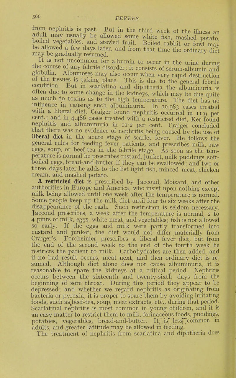 from nephritis is past. But in the third week of the iUness an adult may usually be aUowed some white fish, mashed potato boiled vegetables and stewed fruit. Boiled rabbit or fowl may be allowed a few days later, and from that time the ordinary diet may be gradually resumed. ' It is not uncommon for albumin to occur in the urine during the course of any febrUe disorder; it consists of serum-albumin and globuhn. Albumoses may also occur when very rapid destruction Dl the tissues is taking place. This is due to the general febrile condition. But in scarlatina and diphtheria the albuminuria is oiten due to some change in the kidneys, which may be due quite as much to toxins as to the high temperature. The diet has no influence m causing such albuminuria. In 10,983 cases treated with a hberal diet, Craiger found nephritis occurred in ii-g per cent.; and in 4,486 cases treated with a restricted diet, Ker found nephritis and albuminuria in 11-2 per cent. Craiger concluded that there was no evidence of nephritis being caused by the use of liberal diet in the acute stage of scarlet fever. He follows the general rules for feeding fever patients, and prescribes milk, raw eggs, soup, or beef-tea in the febrile stage. As soon as the tem- perature is normal he prescribes custard, junket, milk puddings, soft- boiled eggs, bread-and-butter, if they can be swallowed; and two or three days later he adds to the list light fish, minced meat, chicken cream, and mashed potato. A restricted diet is prescribed by Jaccoud, Moizard, and other authorities in Europe and America, who insist upon nothing except milk being allowed until one week after the temperature is normal. Some people keep up the milk diet until four to six weeks after the disappearance of the rash. Such restriction is seldom necessary. Jaccoud prescribes, a week after the temperature is normal, 2 to 4 pints of milk, eggs, white meat, and vegetables; fish is not allowed so early. If the eggs and milk were partly transformed into custard and junket, the diet would not differ materially from Craiger's. Forcheimer prescribes a hberal fever diet, but from the end of the second week to the end of the fourth week he restricts the patient to milk. Carbohydrates are then added, and if no bad result occurs, meat next, and then ordinary diet is re- sumed. Although diet alone does not cause albuminuria, it is reasonable to spare the kidneys at a critical period. Nephritis occurs between the sixteenth and twenty-sixth days from the beginning of sore throat. During this period they appear to be depressed; and whether we regard nephritis as originating from bacteria or pyrexia, it is proper to spare them by avoiding irritating foods, such as^beef-tea, soup, meat extracts, etc., during that period. Scarlatinal nephritis is most common in young children, and it is an easy matter to restrict them to milk, farinaceous foods, puddings, potatoes, vegetables, bread-and-butter. It~.is]^'less[_ common in adults, and greater latitude may be allowed in feeding. The treatment of nephritis from scarlatina and diphtheria does