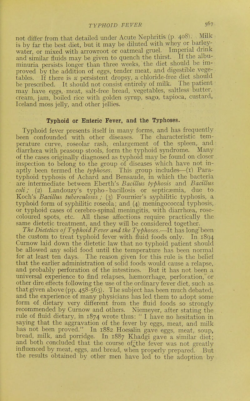 not differ from that detailed under Acute Nephritis (p. 408). Milk is by far the best diet, but it may be diluted with whey or barley- water, or mixed with arrowroot or oatmeal gruel. Imperial drink and similar fluids may be given to quench the thirst. If the albu- minuria persists longer than three weeks, the diet should be im- proved by the addition of eggs, tender meat, and digestible vege- tables. If there is a persistent dropsy, a chloride-free diet should be prescribed. It should not consist entirely of milk. The patient may have eggs, meat, salt-free bread, vegetables, saltless butter, cream, jam, boiled rice with golden syrup, sago, tapioca, custard, Iceland moss jeUy, and other jellies. Typhoid or Enteric Fever, and the Typhoses. Typhoid fever presents itself in many forms, and has frequently been confounded with other diseases. The characteristic tem- perature curve, roseolar rash, enlargement of the spleen, and diarrhoea with peasoup stools, form the typhoid syndrome. Many of the cases originally diagnosed as typhoid may be found on closer inspection to belong to the group of diseases which have not in- aptly been termed the typhoses. This group includes—(i) Para- typhoid typhosis of Achard and Bensaude, in which the bacteria are intermediate between Eberth's Bacillus typhosis and Bacillus coli; (2) Landouzy's typho - baciUosis or septicaemia, due to Koch's Bacillus tuberculosis ; (3) Foumier's syphilitic typhosis, a typhoid form of syphilitic roseola; and (4) meningococcal typhosis, or typhoid cases of cerebro-spinal meningitis, with diarrhoea, rose- coloured spots, etc. AU these affections require practically the same dietetic treatment, and they wiU be considered together. The Dietetics of Typhoid Fever and the Typhoses.—It has long'been the custom to treat typhoid fever with fluid foods only. In 1894 Cumow laid down the dietetic law that no typhoid patient should be allowed any solid food until the temperature has been normal for at least ten days. The reason given for this rule is the belief that the earlier administration of solid foods would cause a relapse, and probably perforation of the intestines. But it has not been a universal experience to find relapses, haemorrhage, perforation, or other dire effects foUowing the use of the ordinary fever diet, such as that given above (pp. 458-563). The subject has been much debated, and the experience of many physicians has led them to adopt some form of dietary very different from the fluid foods so strongly recommended by Cumow and others. Niemeyer, after stating the rule of fluid dietary, in 1874 wrote thus:  I have no hesitation in saying that the aggravation of the fever by eggs, meat, and milk has not been proved. In 1882 Hoesslin gave eggs, meat, soup, bread, milk, and porridge. In 1887 Khadgi gave a simflar diet; and both concluded that the course of^the fever was not greatly influenced by meat, eggs, and bread, when properly prepared. But the results obtained by other men have led to the adoption by