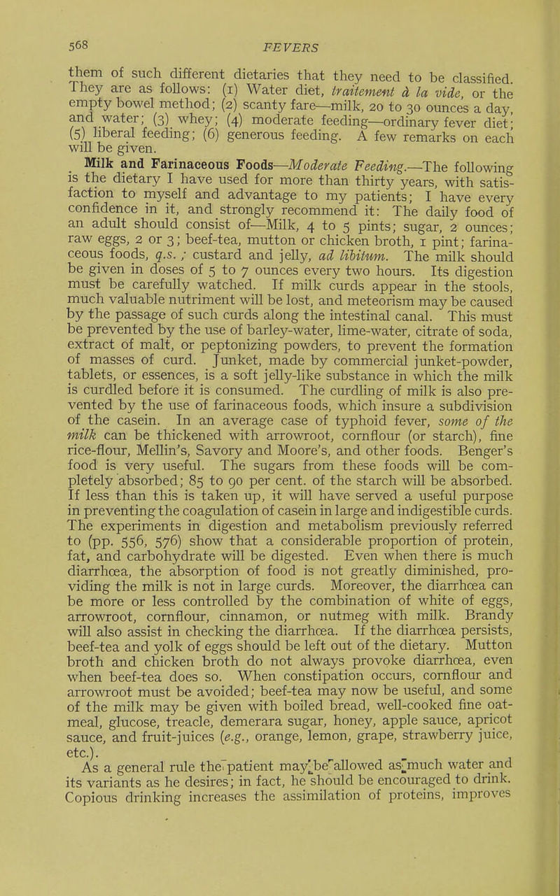 them of such different dietaries that they need to be classified They are as follows: (i) Water diet, traitement ct la vide or the empty bowel method; (2) scanty fare—milk, 20 to 30 ounces a day and water; (3) whey; (4) moderate feeding—ordinary fever diet' (5) liberal feedmg; (6) generous feeding. A few remarks on each will be given. Milk and Farinaceous Foods—Moderate Feeding.—The following is the dietary I have used for more than thirty years, with satis- faction to myself and advantage to my patients; I have every confidence in it, and strongly recommend it: The daily food of an adult should consist of—Milk, 4 to 5 pints; sugar, 2 ounces; raw eggs, 2 or 3; beef-tea, mutton or chicken broth, i pint; farina- ceous foods, q.s. ; custard and jelly, ad liUtum. The milk should be given in doses of 5 to 7 ounces every two hours. Its digestion must be carefully watched. If milk curds appear in the stools, much valuable nutriment will be lost, and meteorism may be caused by the passage of such curds along the intestinal canal. This must be prevented by the use of barley-water, lime-water, citrate of soda, extract of malt, or peptonizing powders, to prevent the formation of masses of curd. Junket, made by commercial junket-powder, tablets, or essences, is a soft jelly-like substance in which the milk is curdled before it is consumed. The curdling of milk is also pre- vented by the use of farinaceous foods, which insure a subdivision of the casein. In an average case of typhoid fever, some of the milk can be thickened with arrowroot, cornflour (or starch), fine rice-flour, MeUin's, Savory and Moore's, and other foods. Benger's food is very useful. The sugars from these foods wiU be com- pletely absorbed; 85 to 90 per cent, of the starch will be absorbed. If less than this is taken up, it wiU have served a useful purpose in preventing the coagulation of casein in large and indigestible curds. The experiments in digestion and metabolism previously referred to (pp. 556, 576) show that a considerable proportion of protein, fat, and carbohydrate will be digested. Even when there is much diarrhoea, the absorption of food is not greatly diminished, pro- viding the milk is not in large curds. Moreover, the diarrhoea can be more or less controlled by the combination of white of eggs, arrowroot, cornflour, cinnamon, or nutmeg with milk. Brandy will also assist in checking the diarrhoea. If the diarrhoea persists, beef-tea and yolk of eggs should be left out of the dietary. Mutton broth and chicken broth do not always provoke diarrhoea, even when beef-tea does so. When constipation occurs, cornflour and arrowroot must be avoided; beef-tea may now be useful, and some of the milk may be given with boiled bread, well-cooked fine oat- meal, glucose, treacle, demerara sugar, honey, apple sauce, apricot sauce, and fruit-juices [e.g., orange, lemon, grape, strawberry juice, etc.). As a general rule the. patient may].be'allowed as^much water and its variants as he desires; in fact, he should be encouraged to drink. Copious drinking increases the assimilation of proteins, improves