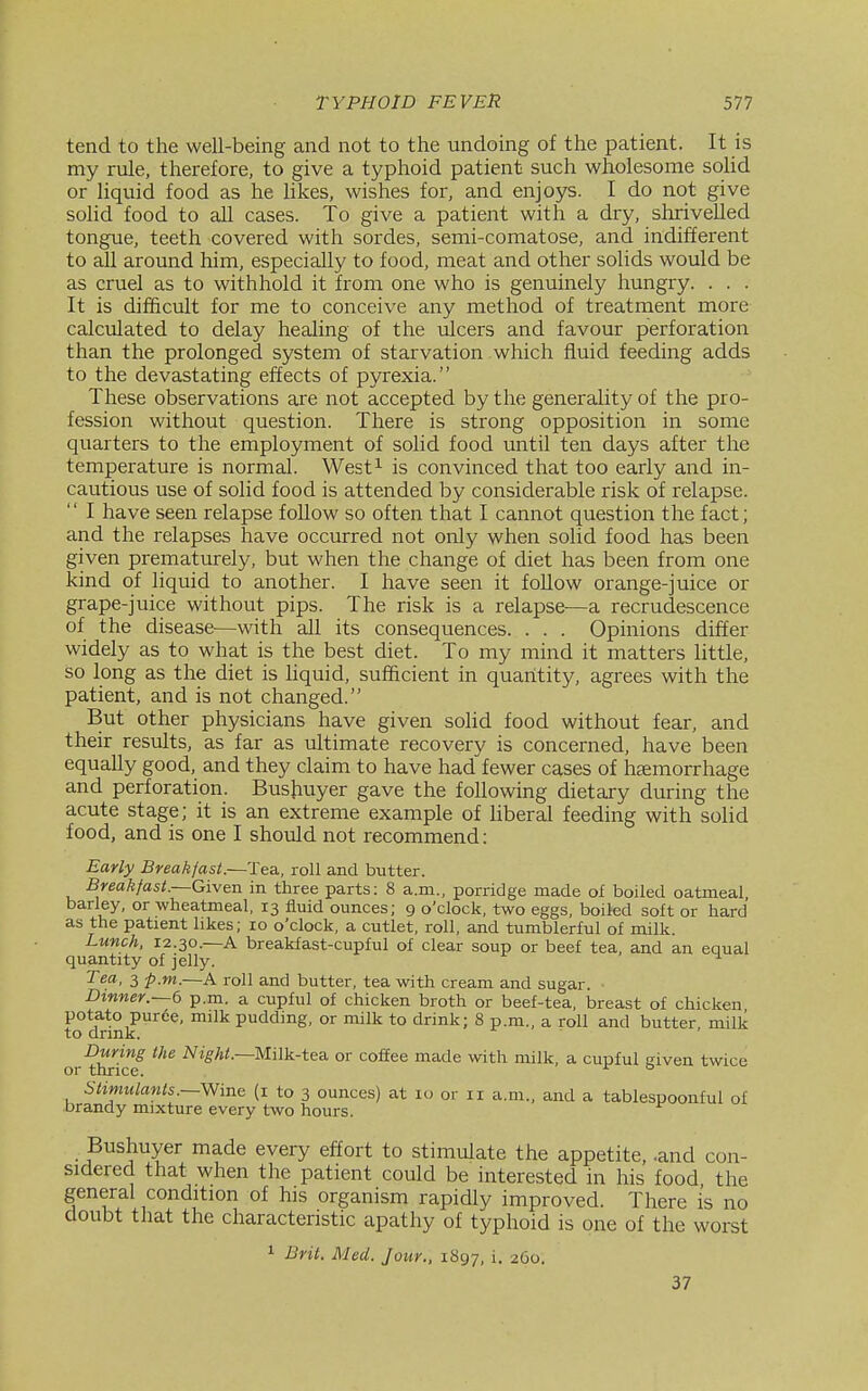 tend to the well-being and not to the undoing of the patient. It is my rule, therefore, to give a typhoid patient such wholesome solid or liquid food as he likes, wishes for, and enjoys. I do not give solid food to all cases. To give a patient with a dry, shrivelled tongue, teeth covered with sordes, semi-comatose, and indifferent to all around him, especially to food, meat and other solids would be as cruel as to withhold it from one who is genuinely hungry. . . . It is difficult for me to conceive any method of treatment more calculated to delay healing of the ulcers and favour perforation than the prolonged system of starvation which fluid feeding adds to the devastating effects of pyrexia. These observations are not accepted by the generality of the pro- fession without question. There is strong opposition in some quarters to the employment of solid food until ten days after the temperature is normal. West^ is convinced that too early and in- cautious use of solid food is attended by considerable risk of relapse. '' I have seen relapse follow so often that I cannot question the fact; and the relapses have occurred not only when solid food has been given prematurely, but when the change of diet has been from one kind of liquid to another. I have seen it follow orange-juice or grape-juice without pips. The risk is a relapse-—a recrudescence of the disease—with all its consequences. . . . Opinions differ widely as to what is the best diet. To my mind it matters little, so long as the diet is hquid, sufficient in quantity, agrees with the patient, and is not changed. But other physicians have given solid food without fear, and their resiilts, as far as ultimate recovery is concerned, have been equally good, and they claim to have had fewer cases of hsemorrhage and perforation. Busjiuyer gave the following dietary during the acute stage; it is an extreme example of Uberal feeding with solid food, and is one I should not recommend: Early Breakfast.—Tea., roll and butter. Break/ast.—Given in three parts: 8 a.m., porridge made of boiled oatmeal, barley, or wheatmeal, 13 fluid ounces; 9 o'clock, two eggs, boiled soft or hard as the patient likes; 10 o'clock, a cutlet, roll, and tumblerful of milk. Lunch, 12.30.—A breakfast-cupful of clear soup or beef tea, and an equal quantity of jelly. Tea, 3 p.m.—A roll and butter, tea with cream and sugar. Dinner.~6 p.m. a cupful of chicken broth or beef-tea, breast of chicken potato puree, milk pudding, or milk to drink; 8 p.m., a roll and butter, milk to drink. During the iVi^A/.—Milk-tea or coffee made with milk, a cupful given twice or thrice. ^ ° Stimulants.—Wine (i to 3 ounces) at 10 or 11 a.m., and a tablesuoonful of brandy mixture every two hours. Bushuyer made every effort to stimulate the appetite, -and con- sidered that when the patient could be interested in his food the general condition of his organism rapidly improved. There is no doubt that the characteristic apathy of typhoid is one of the worst 1 Brit. Med. Jour., 1S97, i- 260. 37