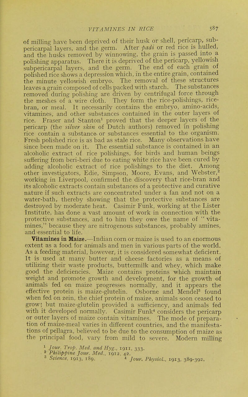 of milling have been deprived of their husk or shell, pericarp, sub- pericarpal layers, and the germ. After padi or red rice is hulled, and the husks removed by winnowing, the grain is passed into a polishing apparatus. There it is deprived of the pericarp, yellowish subpericarpal layers, and the germ. The end of each grain of polished rice shows a depression which, in the entire grain, contained the minute yellowish embryo. The removal of these structures leaves a grain composed of cells packed with starch. The substances removed during pohshing are driven by centrifugal force through the meshes of a wire cloth. They form the rice-polishings, rice- bran, or meal. It necessarily contains the embryo, amino-acids, vitamines, and other substances contained in the outer layers of rice. Fraser and Stanton^ proved that the deeper layers of the pericarp (the silver skin of Dutch authors) removed in pohshing rice contain a substanc& or substances essential to the organism. Fresh pohshed rice is as bad as stale rice. Many observations have since been made on it. The essential substance is contained in an alcoholic extract of rice pohshings, for birds and human beings suffering from beri-beri due to eating white rice have been cured by adding alcoholic extract of rice polishings to the diet. Among other investigators, Edie, Simpson, Moore, Evans, and Webster,^ working in Liverpool, confirmed the discovery that rice-bran and its alcohohc extracts contain substances of a protective and curative nature if such extracts are concentrated under a fan and not on a water-bath, thereby showing that the protective substances are destroyed by moderate heat. Casimir Funk, working at the Lister Institute, has done a vast amount of work in connection with the protective substances, and to him they owe the name of  vita- mines, because they are nitrogenous substances, probably amines, and essential to life. Vitamines in Maize.—Indian corn or maize is used to an enormous extent as a food for animals and men in various parts of the world. As a feeding material, however, it is considered somewhat deficient. It is used at many butter and cheese factories as a means of utiUzing their waste products, buttermilk and whey, which make good the deficiencies. Maize contains proteins which maintain weight and promote growth and development, for the growth of animals fed on maize progresses normally, and it appears the effective protein is maize-glutehn. Osborne and MendeP found when fed on zein, the chief protein of maize, animals soon ceased to grow; but maize-glutehn provided a sufficiency, and animals fed with it developed normally. Casimir Funk* considers the pericarp or outer layers of maize contain vitamines. The mode of prepara- tion of maize-meal varies in different countries, and the manifesta- tions of pellagra, believed to be due to the consumption of maize as the principal food, vary from mild to severe. Modern milling 1 Jour. Trop. Med. and Hyg., 1911, 333. 2 Philippine Jour. Med., 1912, 42. 3 Science. 1913, 189. i Jour, Physiol.. 1913, 389-392.