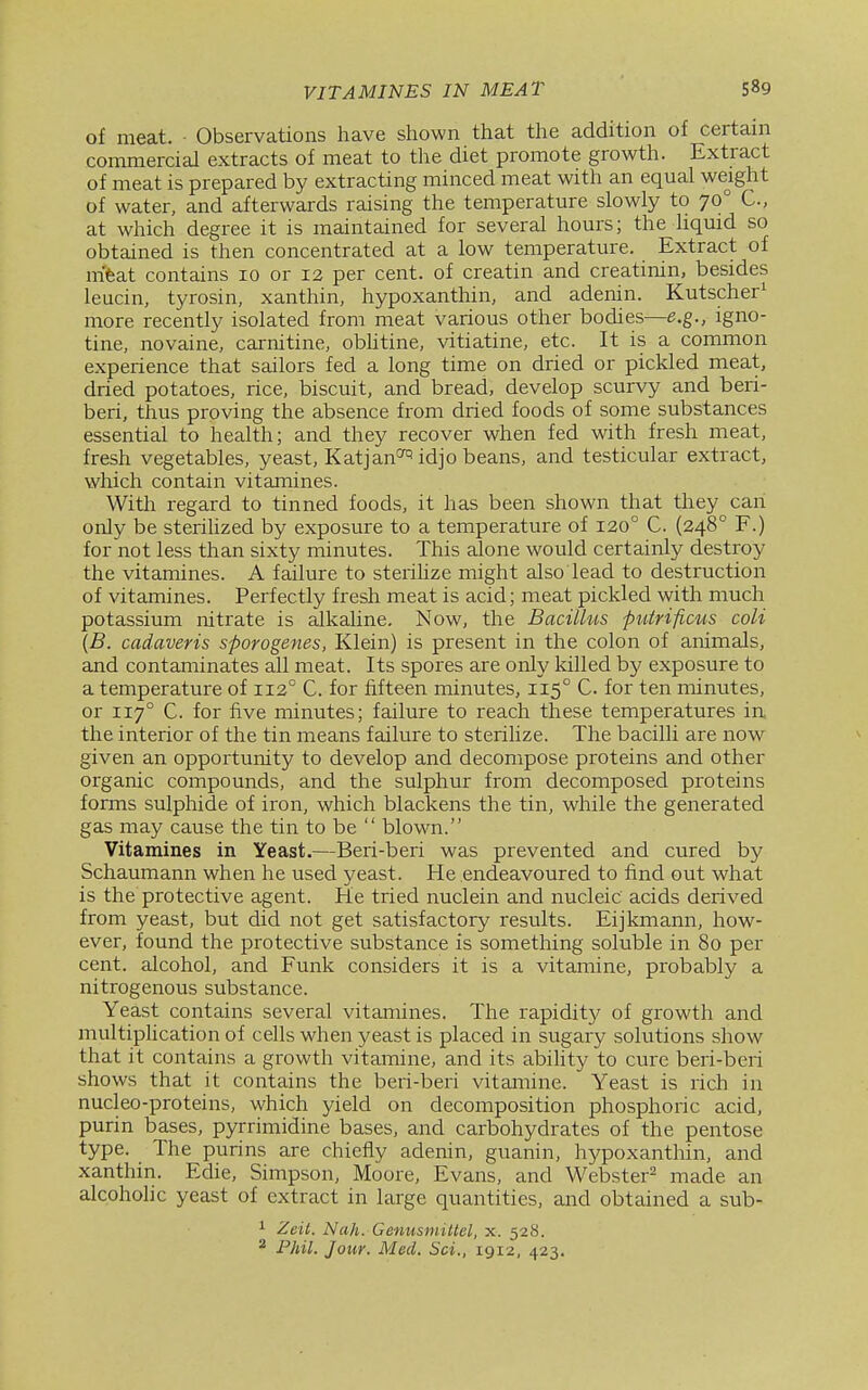 of meat. • Observations have shown that the addition of certain commercial extracts of meat to the diet promote growth. Extract of meat is prepared by extracting minced meat with an equal weight of water, and afterwards raising the temperature slowly to 70° C, at which degree it is maintained for several hours; the hquid so obtained is then concentrated at a low temperature. Extract of m'feat contains 10 or 12 per cent, of creatin and creatinin, besides leucin, tyrosin, xanthin, hypoxanthin, and adenin. Kutscher^ more recently isolated from meat various other bodies—e.g., igno- tine, novaine, carnitine, obhtine, vitiatine, etc. It is a common experience that sailors fed a long time on dried or pickled meat, dried potatoes, rice, biscuit, and bread, develop scurvy and beri- beri, thus proving the absence from dried foods of some substances essential to health; and they recover when fed with fresh meat, fresh vegetables, yeast, Katjan<^ idjo beans, and testicular extract, which contain vitamines. Witla regard to tinned foods, it has been shown that they can only be sterihzed by exposure to a temperature of 120° C. (248° F.) for not less than sixty minutes. This alone would certainly destroy the vitamines. A failure to steiiUze might also lead to destruction of vitamines. Perfectly fresh meat is acid; meat pickled with much potassium nitrate is alkaline. Now, the Bacillus puirificus coli {B. cadaveris sporogenes, Klein) is present in the colon of animals, and contaminates all meat. Its spores are only killed by exposure to a temperature of 112° C. for fifteen minutes, 115° C for ten minutes, or 117° C. for five minutes; failure to reach these temperatures in the interior of the tin means failure to sterilize. The bacilli are now given an opportunity to develop and decompose proteins and other organic compounds, and the sulphur from decomposed proteins forms sulphide of iron, which blackens the tin, while the generated gas may cause the tin to be  blown. Vitamines in Yeast.—Beri-beri was prevented and cured by Schaumann when he used yeast. He endeavoured to find out what is the protective agent. He tried nuclein and nucleic acids derived from yeast, but did not get satisfactory results. Eijkmann, how- ever, found the protective substance is something soluble in 80 per cent, alcohol, and Funk considers it is a vitamine, probably a nitrogenous substance. Yeast contains several vitamines. The rapidity of growth and multiplication of cells when yeast is placed in sugary solutions show that it contains a growth vitamine, and its abihty to cure beri-beri shows that it contains the beri-beri vitamine. Yeast is rich in nucleo-proteins, which yield on decomposition phosphoric acid, purin bases, pyrrimidine bases, and carbohydrates of the pentose type. The purins are chiefly adenin, guanin, hypoxanthin, and xanthin. Edie, Simpson, Moore, Evans, and Webster^ made an alcoholic yeast of extract in large quantities, and obtained a sub- ^ Zeit. Nah. Genusmittel, x. 528. ^ Fhil. Jour. Med. Sci., 1912, 423.