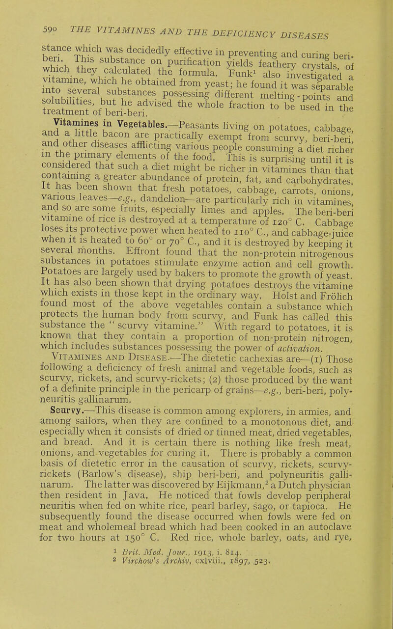 Stance Which was decidedly effective in preventing and curine beri w\ li'' substance on purification yields feathery cSs ol which they calculated the formula. Funk^ also iLSgated a VI anune, which he obtained from yeast; he found it wa?sfparablc mto several substances possessing different meltmg points and ~n?of\^^^^^^ -'^'^ tfi'e and.^ hIh.' u Vegetables—Peasants living on potatoes, cabbage, and a httle bacon are practically exempt from scurvy, beri-beri and other diseases afflicting various people consuming a diet richer in the primary elements of the food. This is surprising until it is considered that such a diet might be richer m vitamines than that containing a greater abundance of protein, fat, and carbohydrates It has been shown that fresh potatoes, cabbage, carrots, onions, various leaves—e.^., dandehon—are particularly rich in vitamines and so are some fruits, especially limes and apples. The beri-beri yitamine of rice is destroyed at a temperature of 120° C. Cabbage loses Its protective power when heated to 110° C, and cabbage-iuice when It is heated to 60° or 70° C, and it is destroyed by keeping it several months. Effront found that the non-protein nitrogenous substances in potatoes stimulate enzyme action and cell growth. Potatoes are largely used by bakers to promote the growth of yeast. It has also been shown that drying potatoes destroys the vitamine which exists in those kept in the ordinary way. Hoist and FroUch found most of the above vegetables contain a substance which protects the human body from scurvy, and Funk has called this substance the  scurvy vitamine. With regard to potatoes, it is known that they contain a proportion of non-protein nitrogen, which includes substances possessing the power of activation. Vitamines and Disease—The dietetic cachexias are—(i) Those following a deficiency of fresh animal and vegetable foods, such as scurvy, rickets, and scurvy-rickets; (2) those produced by the want of a definite principle in the pericarp of grains—e.g., beri-beri, poly- neuritis gallinarum. Scurvy.—This disease is common among explorers, in armies, and among sailors, when they are confined to a monotonous diet, and especially when it consists of dried or tinned meat, dried vegetables, and bread. And it is certain there is nothing hke fresh meat, onions, and vegetables for curing it. There is probably a common basis of dietetic error in the causation of scurvy, rickets, scurvj'-- rickets (Barlow's disease), ship beri-beri, and polyneuritis galli- narum. The latter was discovered by Eijkmann,^ a Dutch physician then resident in Java. He noticed that fowls develop peripheral neuritis when fed on white rice, pearl barley, sago, or tapioca. He subsequently found the disease occurred when fowls were fed on meat and wholemeal bread which had been cooked in an autoclave for two hours at 150° C. Red rice, whole barley, oats, and rye, 1 Brit. Med. Jour., 1913, i. 814.