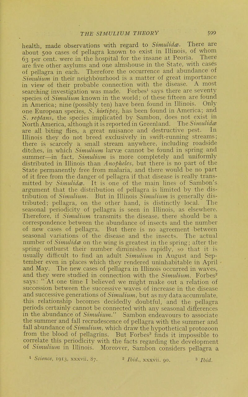 health, made observations with regard to SimiiUdce. There are about 500 cases of pellagra known to exist in Illinois, of whom 63 per cent, were in the hospital for the insane at Peoria. There are five other asylums and one almshouse in the State, with cases of pellagra in each. Therefore the occurrence and abundance of Sinmlium in their neighbourhood is a matter of great importance in view of their probable connection with the disease. A most searching investigation was made. Forbes^ says there are seventy species of Simulium known in the world; of these fifteen are found in America; nine (possibly ten) have been found in Illinois. Only one European species, 5. hirtipes^, has been found in America; arid S. reptans, the species implicated by Sambon, does not exist in North America, although it is reported in Greenland. The Simulidce are all biting flies, a great nuisance and destructive pest. In Illinois they do not breed exclusively in swift-running streams; there is scarcely a small stream anywhere, including roadside ditches, in which Simulium larvae cannot be found in spring and summer—in fact, Simulium is more completely and uniformly distributed in Illinois than Anopheles, but there is no part of the State permanently free from malaria, and there would be no part of it free from the danger of pellagra if that disease is really trans- mitted by SimulidcB. It is one of the main lines of Sambon's argument that the distribution of pellagra is limited by the dis- tribution of Simulium. But in Illinois Simulium is generally dis- tributed; pellagra, on the other hand, is distinctly local. The seasonal periodicity of pellagra is seen in Illinois, as elsewhere. Therefore, if Simulium transmits the disease, there should be a correspondence between the abundance of insects and the number of new cases of pellagra. But there is no agreement between seasonal variations of the disease and the insects. The actual mmiber of SimulidcB on the wing is greatest in the spring; after the spring outburst their number diminishes rapidly, so that it is usually difficult to find an adult Simulium in August and Sep- tember even in places which they rendered uninhabitable in April and May. The new cases of pellagra in Illinois occurred in waves, and they were studied in connection with the Simulium. Forbes^ says:  At one time I believed we might make out a relation of succession between the successive waves of increase in the disease and successive generations of Simulium, but as my data accumulate, this relationship becomes decidedly doubtful, 'and the pellagra periods certainly cannot be connected with any seasonal differences in the abundance of Simulium. Sambon endeavours to associate the summer and fall recrudescence of pellagra with the summer and fall abundance of Simulium, which draw the hypothetical protozoon from the blood of pellagrins. But Forbes^ finds it impossible to correlate this periodicity with the facts regarding the development of Simulium in Illinois. Moreover, Sambon considers pellagra a 1 Science. 1913, xxxvii. 87. 2 /j^j^; _ xxxvii. go. » Ihid.