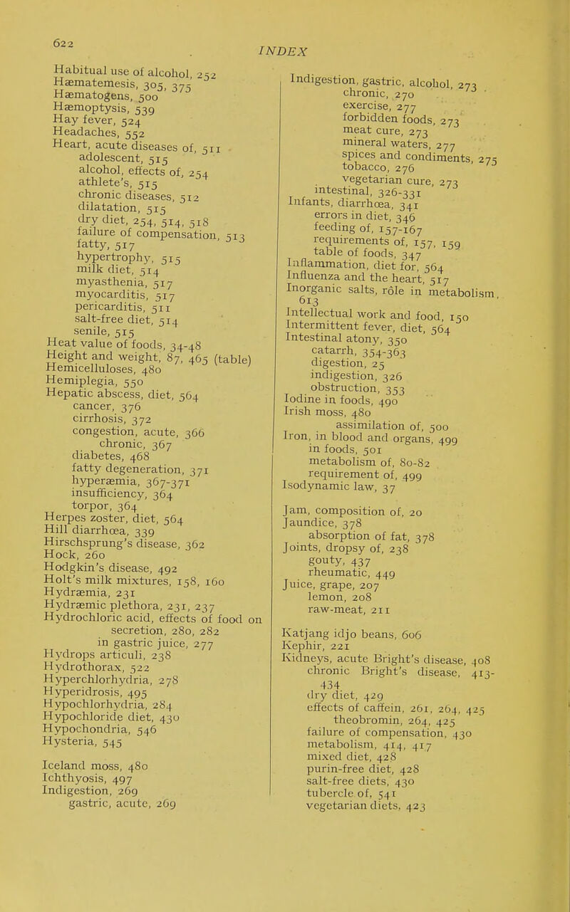 INDEX Habitual use of alcohol, 252 Hasmatemesis, 305, 375 Hasmatogens, 500 Haemoptysis, 539 Hay fever, 524 Headaches, 552 Heart, acute diseases of, 511 adolescent, 515 alcohol, effects of, 254 athlete's, 515 chronic diseases, 512 dilatation, 515 dry diet, 254, 514, 518 failure of compensation, fatty, 517 ^ ^ hypertrophy, 515 milk diet, 514 myasthenia, 517 myocarditis, 517 pericarditis, 511 salt-free diet, 514 senile, 515 Heat value of foods, 34-48 Height and weight, 87, 465 (table) Hemicelluloses, 480 Hemiplegia, 550 Hepatic abscess, diet, 564 cancer, 376 cirrhosis, 372 congestion, acute, 366 chronic, 367 diabetes, 468 fatty degeneration, 371 hyperagmia, 367-371 insufficiency, 364 torpor, 364 Herpes zoster, diet, 564 Hill diarrhoea, 339 Hirschsprung's disease, 362 Hock, 260 Hodgkin's disease, 492 Holt's milk mixtures, 158, 160 Hydraemia, 231 Hydrasmic plethora, 231, 237 Hydrochloric acid, effects of food on secretion, 280, 282 in gastric juice, 277 Hydrops articuli, 238 Hydrothorax, 522 Hyperchlorhydria, 2 78 Hyperidrosis, 495 Hypochlorhydria, 284 Hypochloride diet, 430 Hypochondria, 546 Hysteria, 545 Iceland moss, 480 Ichthyosis, 497 Indigestion, 269 gastric, acute, 269 Indigestion, gastric, alcohol 27:1 chronic, 270 ' ' exercise, 277 forbidden foods, 273 meat cure, 273 mineral waters, 277 spices and condiments 27=; tobacco, 276 vegetarian cure, 27:5 mtestinal, 326-331 Infants, diarrhoea, 341 errors in diet, 346 feeding of, 157-167 requirements of, 157, 159 table of foods, 347 Inflammation, diet for, 564 Influenza and the heart, 517 Inorganic salts, role in metabolism 613 Intellectual work and food 150 Intermittent fever, diet, 564 Intestinal atony, 350 catarrh, 354-365 digestion, 25 indigestion, 326 obstruction, 353 Iodine in foods, 490 Irish moss, 480 assimilation of, 500 Iron, in blood and organs, 499 in foods, 501 metabolism of, 80-82 requirement of, 499 Isodynamic law, 37 Jam, composition of, 20 Jaundice, 378 absorption of fat, 3 78 Joints, dropsy of, 238 gouty, 437 rheumatic, 449 Juice, grape, 207 lemon, 208 raw-meat, 211 Katjang idjo beans, 606 Kephir, 221 Kidneys, acute Bright's disease, 408 chronic Bright's disease, 413- 434 dry diet, 429 effects of caffein, 261, 264, 425 theobromin, 264, 425 failure of compensation, 430 metabolism, 414, 417 mixed diet, 428 purin-free diet, 428 salt-free diets, 430 tubercle of, 541 vegetarian diets, 423