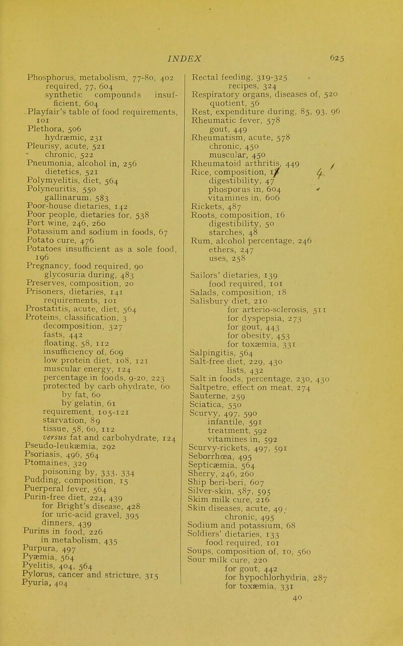 Phosphorus, metabolism, 77-80, 402 required, 77, 604 synthetic compounds insuf- ficient, 604 Playfair's table of food requirements, loi Plethora, 506 hydrsemic, 231 Pleurisy, acute, 521 chronic, 522 Pneumonia, alcohol in, 256 dietetics, 521 Polymyelitis, diet, 564 Polyneuritis, 550 gallinarum, 583 Poor-house dietaries, 142 Poor people, dietaries for, 538 Port wine, 246, 260 Potassium and sodium in foods, 67 Potato cure, 476 Potatoes insufficient as a sole food, 196 Pregnancy, food required, 90 glycosuria during, 483 Preserves, composition, 20 Prisoners, dietaries, 141 requirements, loi Prostatitis, acute, diet, 564 Proteins, classification, 3 decomposition, 327 fasts, 442 floating, 58, 112 insufficiency of, 609 low protein diet, 108, 121 muscular energj', 124 percentage in foods, 9-20, 223 protected by carb ohydrate, 60 by fat, 60 by gelatin, 61 requirement, 105-121 starvation, 89 tissue, 58, 60, 112 versus fat and carbohydrate, 124 Pseudo-leukaemia, 292 Psoriasis, 496, 564 Ptomaines, 329 poisoning by, 333, 334 Pudding, composition, 15 Puerperal fever, 564 Purin-free diet, 224, 439 for Bright's disease, 428 for uric-acid gravel, 395 dinners, 439 Purins in food, 226 in metabolism, 435 Purpura, 497 Pyasmia, 564 Pyelitis, 404, 564 Pylorus, cancer and stricture, 315 Pyuria, 404 Rectal feeding, 319-325 recipes, 324 Respiratory organs, diseases of, 520 quotient, 56 Rest, expenditure during, 85, 93, 96 Rheumatic fever, 578 gout, 449 Rheumatism, acute, 578 chronic, 450 muscular, 450 Rheumatoid arthritis, 449 ^ Rice, composition, Tp ^ digestibility, 47 phosporus in, 604 vitamines in, 606 Rickets, 487 Roots, composition, 16 digestibility, 50 starches, 48 Rum, alcohol peicentage, 246 ethers, 247 uses, 258 Sailors' dietaries, 139 food required, loi Salads, composition, 18 Salisbury diet, 210 for arterio-sclerosis, 511 for dyspepsia, 273 for gout, 443 for obesity, 453 for toxasmia, 331 Salpingitis, 564 Salt-free diet, 229, 430 lists, 432 Salt in foods, percentage, 230, 430 Saltpetre, effect on meat, 274 Sauterne, 259 Sciatica, 550 Scurvy, 497, 590 infantile, 591 treatment, 592 vitamines in, 592 Scurvy-rickets, 497, 591 Seborrhoea, 495 Septicaemia, 564 Sherry, 246, 260 Ship beri-beri, 607 Silver-skin, 587, 595 Skim milk cure, 216 Skin diseases, acute, 49_-- chronic, 495 Sodium and potassium, 68 Soldiers' dietaries, 133 food required, loi Soups, composition of, 10, 560 Sour milk cure, 220 for gout, 442 for hypochlorhydria, 287 for toxaemia, 331 40