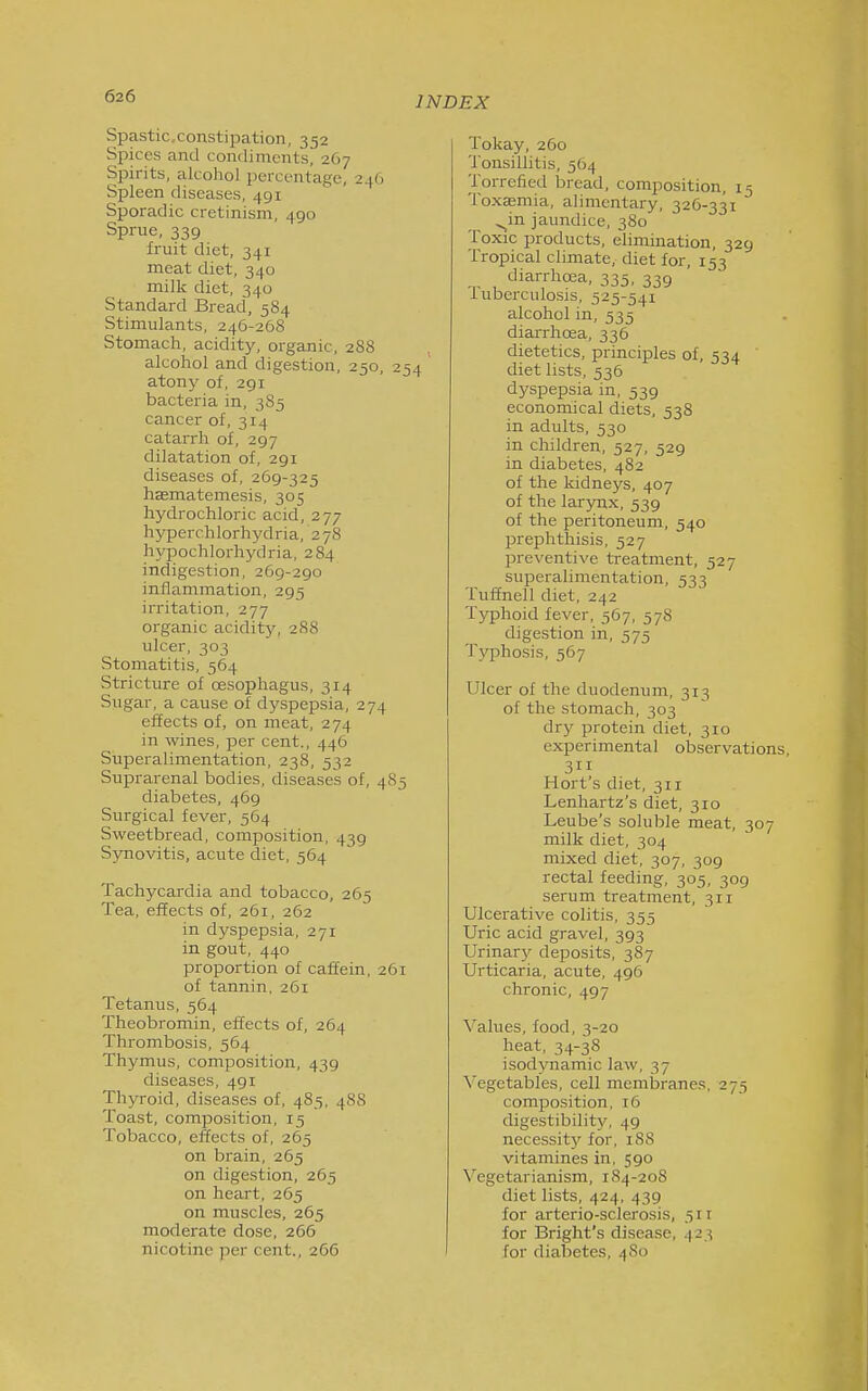 Spastic.constipation, 352 Spices and condiments, 267 Spirits, alcohol percentage, 246 Spleen diseases, 491 Sporadic cretinism, 490 Sprue, 339 fruit diet, 341 meat diet, 340 milk diet, 340 Standard Bread, 584 Stimulants, 246-268 Stomach, acidity, organic, 288 alcohol and digestion, 250, 254 atony of, 291 bacteria in, 3 85 cancer of, 314 catarrh of, 297 dilatation of, 291 diseases of, 269-325 haematemesis, 305 hydrochloric acid, 277 hyperchlorhydria, 278 hypochlorhydria, 284 indigestion, 269-290 inflammation, 295 irritation, 277 organic aciditj^ 288 ulcer, 303 Stomatitis, 564 Stricture of cesophagus, 314 Sugar, a cause of dyspepsia, 274 effects of, on meat, 274 in wines, per cent., 446 Superalimentation, 238, 532 Suprarenal bodies, diseases of, 485 diabetes, 469 Surgical fever, 564 Sweetbread, composition, 439 Synovitis, acute diet, 564 Tachycardia and tobacco, 265 Tea, effects of, 261, 262 in dyspepsia, 271 in gout, 440 proportion of caffein, 261 of tannin, 261 Tetanus, 564 Theobromin, effects of, 264 Thrombosis, 564 Thymus, composition, 439 diseases, 491 Thyroid, diseases of, 485, 488 Toast, composition, 15 Tobacco, effects of, 265 on brain, 265 on digestion, 265 on heart, 265 on muscles, 265 moderate dose, 266 nicotine per cent., 266 Tokay, 260 'J'onsillitis, 564 Torrefied bread, composition, 15 Toxjemia, alimentary, 326-331 ^in jaundice, 380 Toxic products, elimination, 329 Tropical climate, diet for, 153 diarrhoea, 335, 339 Tuberculosis, 525-541 alcohol in, 535 diarrhcea, 336 dietetics, principles of, 534 diet lists, 536 dyspepsia in, 539 economical diets, 538 in adults, 530 in children, 527, 529 in diabetes, 482 of the kidneys, 407 of the larynx, 539 of the peritoneum, 540 prephthisis, 527 l^reventive treatment, 527 superalimentation, 533 Tuffnell diet, 242 Typhoid fever, 567, 578 digestion in, 575 Typhosis, 567 Ulcer of the duodenum, 313 of the stomach, 303 dry protein diet, 310 experimental observations, 311 Hort's diet, 311 Lenhartz's diet, 310 Leube's soluble meat, 307 milk diet, 304 mixed diet, 307, 309 rectal feeding, 305, 309 serum treatment, 311 Ulcerative colitis, 355 Uric acid gravel, 393 Urinary deposits, 387 Urticaria, acute, 496 chronic, 497 Values, food, 3-20 heat, 34-38 isodynamic law, 37 Vegetables, cell membranes, 275 composition, 16 digestibility, 49 necessit}' for, 188 vitamines in, 590 Vegetarianism, 184-208 diet lists, 424, 439 for arterio-sclerosis, 511 for Bright's disease, ^23 for diabetes, 480