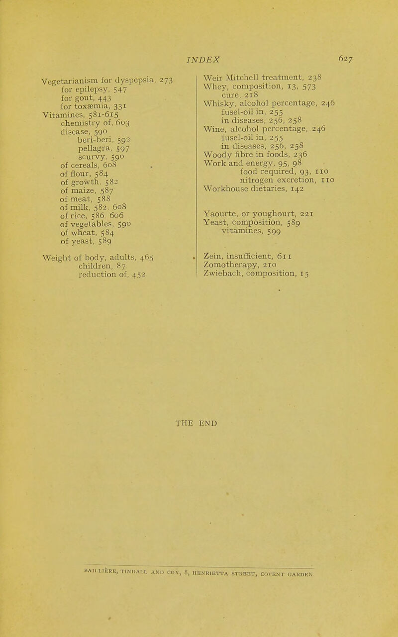 Vegetarianism for dyspepsia, 273 for epilepsy, 547 for gout, 443 for toxaemia, 331 Vitamines, 581-615 chemistry of, 603 disease, 590 beri-beri, 592 pellagra, 597 scurvy, S9° of cereals, 608 of flour, 584 of growth. 582 of maize, 587 of meat, $88 of milk, 582. 608 of rice, 586 606 of vegetables, 590 of wheat, 584 of yeast, 589 Weight of body, adults, 465 children, 87 reduction of, 452 INDEX I Weir Mitchell treatment, 23S Wliey, composition, 13, 573 cure, 218 \Vliisky, alcohol percentage, 246 fusel-oil in, 255 in diseases, 256, 258 Wine, alcohol percentage, 246 fusel-oil in, 255 in diseases, 256, 258 Woody fibre in foods, 236 Work and energy, 95, 98 food required, 93, 110 nitrogen excretion, 110 Workhouse dietaries, 142 Yaourte, or youghourt, 221 Yeast, composition, 589 vitamines, 599 . Zein, insufficient, 611 Zoraotherapy, 210 Zwiebach, composition, 15 THE END HAllLIIvRl!, TINMALL AN.) COX, 8, IlliNHiETTA STUEET, COVENT GAUDEN